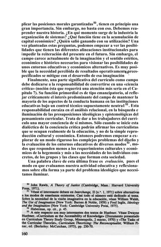 plicar las posiciones morales garantizadas50
, tienen en principio una
gran importancia. Sin embargo, no basta con eso. Debemos rea-
prender nuestra historia. ¿En qué momento surge de la industria la
organización de sistemas? ¿Qué función tiene en la acumulación de
capital económico? ¿Quién salió ganando con su utilización? Una
vez planteadas estas preguntas, podemos empezar a ver las posibi-
lidades que tienen las diferentes alineaciones institucionales para
impedir la reiteración del presente en el futuro. Sin embargo, el
campo carece actualmente de la imaginación y el sentido estético,
económico e histórico necesarios para visionar las posibilidades de
unos entornos educativos y económicos alternativos. Es muy posi-
ble que la necesidad percibida de resultados operativamente prees-
pecificados se mitigue con el desarrollo de esa imaginación
51
.
Finalmente, una parte significativa del currículo como campo
debe dedicarse a la responsabilidad de convertirse en una «ciencia
crítica» (noción ésta que requerirá una atención más seria en el Ca-
pítulo 7). Su función primordial es de tipo emancipatorio, al refle-
jar críticamente el interés predominante del campo de mantener la
mayoría de los aspectos de la conducta humana en las instituciones
educativas bajo un control técnico supuestamente neutra152
. Esta
responsabilidad enraíza en el análisis relacional, en la búsqueda e
iluminación de las presuposiciones ideológicas y epistemológicas del
pensamiento curricular. Trata de dar a los trabajadores del currí-
culo una mayor conciencia de sí mismos. Sólo cuando se inicie esta
dialéctica de la conciencia crítica podrán afirmar los curriculistas
que se ocupan realmente de la educación, y no de la simple repro-
ducción cultural y económica. Entonces podremos empezar a ex-
plorar de un modo riguroso los complejos problemas del diseño y
la evaluación de los entornos educativos de diversos modos53
, mo-
dos que responden menos a los requerimientos culturales y econó-
micos de la hegemonía y más a las necesidades de los individuos con-
cretos, de los grupos y las clases que forman esta sociedad.
Una palabra clave de esta última frase es evaluación, pues el
modo en que evaluamos nuestra actividad educativa y reflexiona-
mos sobre ella forma ya parte del problema ideológico que necesi-
tamos iluminar.
 