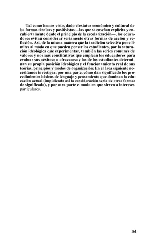 Tal como hemos visto, dado el estatus económico y cultural de
las formas técnicas y positivistas —las que se enseñan explícita y en-
cubiertamente desde el principio de la escolarización—, los educa-
dores evitan considerar seriamente otras formas de acción y re-
flexión. Así, de la misma manera que la tradición selectiva pone lí-
mites al modo en que pueden pensar los estudiantes, por la satura-
ción ideológica que experimentan, también las series comunes de
valores y normas constitutivas que emplean los educadores para
evaluar sus «éxitos» o «fracasos» y los de los estudiantes determi-
nan su propia posición ideológica y el funcionamiento real de sus
teorías, principios y modos de organización. En el área siguiente ne-
cesitamos investigar, por una parte, cómo dan significado los pro-
cedimientos básicos de lenguaje y pensamiento que dominan la edu-
cación actual (impidiendo así la consideración seria de otras formas
de significado), y por otra parte el modo en que sirven a intereses
particulares.
161
 