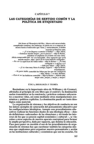 CAPÍTULO 7
LAS CATEGORÍAS DE SENTIDO COMÚN Y LA
POLÍTICA DE ETIQUETADO
Ahí tienes al Mensajero del Rey. Ahora está encarcelado,
cumpliendo condena; sin embargo, su juicio no va a empezar lo
menos hasta el miércoles que viene, y naturalmente, el delito
ocurrirá al final de todo.
—¿Y si no llegara a cometer el delito? ----dijo Alicia.
—Entonces mucho mejor; ¿no te parece? —dijo la Reina,
atándose el emplasto en el dedo con una cinta.
Alicia comprendió que eso era innegable. «Por supuesto que sería
mucho mejor», dijo; «pero no lo sería haberle castigado».
—En eso te equivocas de todas todas —dijo la Reina—. ¿Te han
castigado a ti alguna vez?
—Sólo por faltas —dijo Alicia.
—¡Y te vino muy bien el castigo, seguro! —dijo la Reina
triunfalmente.
—Sí, pero habla cometido las faltas por las que me castigaron
—dijo Alicia—: es muy distinto.
—Pero si no las hubieras cometido —dijo la Reina—, habría sido
mejor aún; ¡mejor, y mejor, y mejor!
ÉTICA, IDEOLOGÍA Y TEORÍA
Basándome en la importante obra de Williams y de Gramsci,
afirmaba al principio de este libro que el control y la dominación
suelen transmitirse en la conciencia y prácticas comunes subyacen-
tes a nuestras vidas, así como mediante otras manipulaciones eco-
nómicas y políticas explícitas. La dominación puede ser tanto ideo-
lógica como material. S
La organización de sistemas y los objetivos de conducta no son
los únicos ejemplos de saturación del pensamiento educativo por
las configuraciones ideológicas. Aunque esos procedimientos edu-
cativos realizan las funciones duales de una ideología eficaz —dan-
do definiciones «adecuadas» de las situaciones y sirviendo los inte-
reses de los que ya poseen capital económico y cultural—, se vin-
culan a otros aspectos de nuestro aparato conceptual para formar
la amplia perspectiva, dada por supuesta, que domina la educación.
Pues para poner en cuestión el uso de los procedimientos de orga-
nización de sistemas hay que cuestionar también las categorías mis-
mas que empleamos para organizar nuestro pensamiento y acción
en las instituciones culturales y económicas que son las escuelas. En
163
 