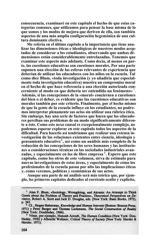 consecuencia, examinaré en este capítulo el hecho de que estas ca-
tegorías comunes, que utilizamos para pensar la base misma de lo
que somos y los modos de mejora que deriven de ella, son también
aspectos de una más amplia configuración hegemónica de una cul-
tura dominante efectiva.
Me refería en el último capítulo a la importancia que tiene ana-
lizar las dimensiones éticas e ideológicas de nuestros modos acep-
tados de considerar a los estudiantes, observando que ambas di-
mensiones están considerablemente entrelazadas. Tenemos que
examinar este aspecto más adelante. Como decía, al menos en par-
te, las cuestiones educativas son cuestiones morales. Por una parte
suponen una elección de las esferas relevantes de experiencia que
deberían de utilizar los educadores con los niños en la escuela. Tal
como dice Blum, «toda investigación (y yo añadiría que especial-
mente toda investigación educativa) muestra un compromiso moral
en el hecho de que hace referencia a una elección autorizada con-
cerniente al modo en que debería ser entendido un fenómeno» 1
.
Además, si las concepciones de la «moral» conciernen a cuestiones
del bien o el deber, es evidente que las cuestiones educativas son
morales también por este criterio. Finalmente, por el hecho mismo
de que la gente de la escuela influye en los estudiantes, no podre-
mos interpretar plenamente sus actos sin utilizar una rúbrica ética.
Sin embargo, hay una serie de factores que hacen que los educado-
res perciban sus problemas de un modo significativamente diferen-
te a éste. Como este nexo causal es excepcionalmente complejo, no
podemos esperar explorar en este capítulo todos los aspectos de la
dificultad. Para hacerlo así tendríamos que realizar una extensa in-
vestigación de las relaciones existentes entre ciencia, ideología y
pensamiento educativo2
, así como un análisis más completo de la
reducción de las concepciones de los seres humanos y las institucio-
nes a consideraciones técnicas en las sociedades industriales avan-
zadas, y especialmente en las de libre empresa 3
. Espero que este
capítulo, como los otros de este volumen, sirva de estímulo para
nuevas investigaciones de estas áreas, y especialmente de cómo los
profesionales de la escuela pasan por alto las implicaciones éticas
y, como veremos, políticas y económicas de sus actos.
Aunque una parte de mi análisis será más teórica que, por ejem-
plo, los primeros capítulos dedicados al currículo oculto y explícito,
 