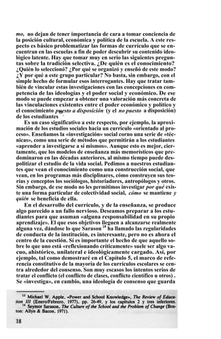 mo, no dejan de tener importancia de cara a tomar conciencia de
la posición cultural, económica y política de la escuela. A este res-
pecto es básico problematizar las formas de currículo que se en-
cuentran en las escuelas a fin de poder descubrir su contenido ideo-
lógico latente. Hay que tomar muy en serio las siguientes pregun-
tas sobre la tradición selectiva. ¿De quién es el conocimiento?
¿Quién lo seleccionó? ¿Por qué se organizó y enseñó de este modo?
¿Y por qué a este grupo particular? No basta, sin embargo, con el
simple hecho de formular esos interrogantes. Hay que tratar tam-
bién de vincular estas investigaciones con las concepciones en com-
petencia de las ideologías y el poder social y económico. De ese
modo se puede empezar a obtener una valoración más concreta de
las vinculaciones existentes entre el poder económico y político y
el conocimiento puesto a disposición (y el no puesto a disposición)
de los estudiantes
13
.
Es un caso significativo a este respecto, por ejemplo, la aproxi-
mación de los estudios sociales hacia un currículo «orientado al pro-
ceso». Enseñamos la «investigación» social corno una serie de «téc-
nicas», como una serie de métodos que permitirán a los estudiantes
«aprender a investigarse a sí mismos». Aunque esto es mejor, cier-
tamente, que los modelos de enseñanza más memorísticos que pre-
dominaron en las décadas anteriores, al mismo tiempo puede des-
politizar el estudio de la vida social. Pedimos a nuestros estudian-
tes que vean el conocimiento como una construcción social, que
vean, en los programas más disciplinares, cómo construyen sus teo-
rías y conceptos los sociólogos, historiadores, antropólogos y otros.
Sin embargo, de ese modo no les permitimos investigar por qué exis-
te una forma particular de colectividad social, cómo se mantiene y
quién se beneficia de ella.
En el desarrollo del currículo, y de la enseñanza, se produce
algo parecido a un fallo nervioso. Deseamos preparar a los estu-
diantes para que asuman «alguna responsabilidad en su propio
aprendizaje». El que esos objetivos lleguen a alcanzarse realmente
alguna vez, dándose lo que Sarason 14
ha llamado las regularidades
de conducta de la institución, es interesante, pero no es ahora el
centro de la cuestión. Sí es importante el hecho de que aquello so-
bre lo que uno está «reflexionando críticamente» suele ser algo va-
cuo, ahistórico, unilateral e ideológicamente cargado. Así, por
ejemplo, tal como demostraré en el Capítulo 5, el marco de refe-
rencia constitutivo de la mayoría de los currículos escolares se cen-
tra alrededor del consenso. Son muy escasos los intentos serios de
tratar el conflicto (el conflicto de clases, conflicto científico u otros) .
Se «investiga», en cambio, una ideología de consenso que guarda
 