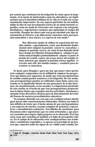 por cuanto que continuará la investigación de cómo opera la hege-
monía. en la mente de intelectuales como los educadores, sus impli-
caciones para la densidad cotidiana de la vida en el aula son excep-
cionalmente importantes. En este aspecto párticular de mi análisis,
utilizo la idea de una investigación teórica de un modo bastante es-
pecífico, como un modo de retroceder con respecto a las categorías
ideológicas y suposiciones comunes que apuntalan el campo del
currículo. Douglas ha observado con gran claridad este tipo de
orientación al referirse a las diferencias existentes entre una posi-
ción naturalista y otra teórica. Lo expresa de este modo 4
:
Hay diferentes modos de utilizar la experiencia del sen-
tido común... especialmente, existe una distinción funda-
mental entre adoptar la posición natural (o naturalista) y
adoptar la posición teórica, tal como la han llamado desde
hace tiempo los filósofos fenomenológicos. Adoptar la po-
sición natural implica primordialmente adoptar el punto de
partida del sentido común, del actuar dentro del sentido co-
mún, mientras que adoptar la posición teórica significa re-
troceder más allá del sentido común y estudiarlo para de-
terminar su naturaleza.
Es decir, para Douglas y para mí, hay que poner entre parén-
tesis cualquier compromiso con la utilidad de emplear las perspec-
tivas que damos por supuestas, de modo que estas presuposiciones
de sentido común pueden someterse a investigación. De este modo,
esas presuposiciones pueden ser utilizadas como datos, para cen-
tramos en el significado latente de una gran parte de lo que hace-
mos, sin cuestionárnoslo, en las escuelas. La importancia particular
de esto estriba en el hecho de que esas presuposiciones proporcio-
nan la lógica básica que organiza nuestra actividad y funcionan a
menudo como directrices tácticas para la determinación del éxito
del fracaso de nuestros procedimientos educativos.
No estamos diciendo con esto que esas configuraciones ideoló-
gicas hayan sido conscientemente elaboradas. Incluso son todavía
más difíciles de tratar por el hecho mismo de que son hegemónicas
y son aspectos de nuestro «cuerpo completo de prácticas, expecta-
tivas y entendimiento ordinario». Son difíciles de cuestionar, pues
descansan sobre suposiciones que no están articuladas y que pare-
cen esenciales para lograr algún progreso en la educación. Pero hay
otras cosas que contribuyen también a la falta de percepción críti-
ca. En el campo de la educación estas configuraciones son acadé-
mica y socialmente respetables y se apoyan en el prestigio de un pro-
ceso que «muestra todos los signos de ser válido como estudio, ha-
 