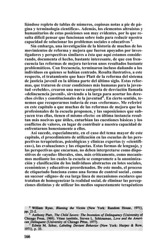 liándose repleto de tablas de números, copiosas notas a pie de pá-
gina y terminología científica». Además, los elementos altruistas y
humanitarios de estas posiciones son muy evidentes, por lo que re-
sulta difícil pensar que funcionan sobre todo para reducir nuestra
capacidad de solucionar los problemas sociales o educativos 5
.
Sin embargo, una investigación de la historia de muchos de los
movimientos de reforma y mejora que fueron apoyados por inves-
tigadores y perspectivas similares a ésta que aquí estamos conside-
rando, documenta el hecho, bastante interesante, de que con fren-
cuencia las reformas de mejora tuvieron unos resultados bastante
problemáticos. Con frecuencia, terminaron incluso dañando a los
individuos en quienes se habían centrado. Resulta ilustrativo, a este
respecto, el tratamiento que hace Platt de la reforma del sistema
de justicia juvenil en la última parte del último siglo. Estas refor-
mas, que trataron de crear condiciones más humanas para la juven-
tud «rebelde», crearon una nueva categoría de desviación llamada
«delincuencia juvenil», sirviendo a la larga para acortar los dere-
chos civiles y constitucionales de la juventud6
. En cierto sentido, te-
nemos que recuperarnos todavía de esas «reformas». Me referiré
en este capítulo a que muchas de las reformas de mejora que los
profesionales de la escuela proponen, y las suposiciones que sub-
yacen tras ellas, tienen el mismo efecto: en última instancia resul-
tan más nocivas que útiles, enturbian las cuestiones básicas y los
conflictos de valores, en lugar de contribuir a nuestra capacidad de
enfrentarnos honestamente a ellos.
Así sucede, especialmente, en el caso del tema mayor de este
capítulo, el procedimiento de utilización en las escuelas de las pers-
pectivas terapéuticas, psicológicas y clínicas expertas (y «científi-
cas»), las evaluaciones y las etiquetas. Estas formas de lenguaje, y
las perspectivas que encarnan, no deben interpretarse como dispo-
sitivos de «ayuda» liberales, sino, más criticamente, como mecanis-
mos mediante los cuales la escuela se compromete a la anonimiza-
ción y clasificación de los individuos abstractos en lotes sociales,
económicos y educativos preordenados. De este modo, el proceso
de etiquetado funciona como una forma de control social , como
un sucesor «digno» de esa larga línea de mecanismos escolares que
trataban de homogeneizar la realidad social, de eliminar las percep-
ciones distintas y de utilizar los medios supuestamente terapéuticos
 