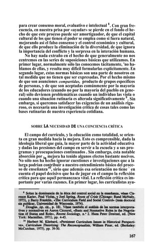 para crear consenso moral, evaluativo e intelectual 8
. Con gran fre-
cuencia, en nuestra prisa por «ayudar» se pierde en el fondo el he-
cho de que este proceso puede ser amortiguador, de que el capital
cultural de los que tienen el poder se emplea como si fuera natural,
mejorando así el falso consenso y el control económico y cultural,
de que ello produce la eliminación de la diversidad, de que ignora
la importancia del conflicto y la sorpresa en la interación humana.
No hay nada extraño en el hecho de que generalmente no nos
centremos en las series de suposiciones básicas que utilizamos. En
primer lugar, normalmente sólo las conocemos tácitamente, 'no ha-
blamos de ellas, y resulta muy dificil formularlas explícitamente. En
segundo lugar, estas normas básicas son una parte de nosotros en
tal medida que no tienen que ser expresadas. Por el hecho mismo
de que son asunciones compartidas, producto de grupos específicos
de personas, y de que son aceptadas comúnmente por la mayoría
de los educadores (cuando no por la mayoría del pueblo en gene-
ral) sólo devienen problemáticas cuando un individuo las viola o
cuando una situación rutinaria es alterada significativamente 9
. Sin
embargo, si queremos satisfacer las exigencias de un análisis rigu-
roso, es necesaria una investigación critica de cosas tales como las
bases rutinarias de nuestra experiencia cotidiana.
SOBRE LA NECESIDAD DE UNA CONCIENCIA CRÍTICA
El campo del currículo, y la educación como totalidad, se orien-
ta en gran medida hacia la mejora. Esto es comprensible, dada la
ideología liberal que guía, la mayor parte de la actividad educativa
y dadas las presiones del campo en servir a la escuela y a sus pro-
gramas y preocupaciones continuados` . Sin embargo, esta notable
absorción por la mejora ha tenido algunos efectos bastante nocivos.
No sólo nos ha hecho ignorar cuestiones e investigaciones que a la
larga podrían contribuir a nuestro entendimiento básico del proce-
so de enseñanzar0
, sirio que además esa orientación no tiene ` en
cuenta el papel decisivo que ha de jugar en el campo la reflexión
crítica para que aquél permanezaca vital. La reflexión crítica es im-
portante por varias razones. En primer lugar, los curriculistas ayu-
 