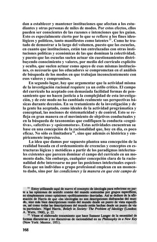 dan a establecer y mantener instituciones que afectan a los estu-
diantes y otras personas de miles de modos. Por estos efectos, ellos
pueden ser conscientes de las razones e intenciones que les guían.
Esto es especialmente cierto por lo que se refiere a los fines ideo-
lógicos y políticos, tanto manifiestos como latentes 11
. Como he tra-
tado de demostrar a lo largo del volumen, puesto que las escuelas,
en cuanto que instituciones, están tan entrelazadas con otras insti-
tuciones políticas y económicas de las que dominan la colectividad,
y puesto que las escuelas suelen actuar sin cuestionamientos distri-
buyendo conocimiento y valores, por medio del currículo explícito
y oculto, que suelen actuar como apoyo de esas mismas institucio-
nes, es necesario que los educadores se comprometan en el análisis
de búsqueda de los modos en que trabajan inconscientemente con
esos valores y compromisos.
En segundo lugar, hay que argumentar que la actividad misma
de la investigación racional requiere ya un estilo crítico. El campo
del currículo ha aceptado con demasiada facilidad formas de pen-
samiento que no hacen justicia a la complejidad de esta investiga-
ción, y de este modo no ha cambiado realmente sus perspectivas bá-
sicas durante decenios. En su tratamiento de la investigación y de
la gente ha aceptado, como ideales de la actividad prográmatica y
conceptual, las nociones de sistematicidad y de control. Esto se re-
fleja en gran manera en el movimiento de objetivos conductuales y
en la búsqueda de taxonomías que codifiquen la conducta «cogni-
tiva», «afectiva» y «psicomotora». Estas actividades encuentran su
base en una concepción de la racionalidad que, hoy en día, es poco
eficaz. No sólo es limitadora12
, sino que además es histórica y em-
píricamente imprecisa.
La idea que damos por supuesto plantea una concepción de la
realidad basada en el ordenamiento de creencias y conceptos en es-
tructuras lógicas y metódicas a partir de los paradigmas intelectua-
les existentes que parecen dominar el campo del currículo en un mo-
mento dado. Sin embargo, cualquier concepción clara de la racio-
nalidad debe interesarse no por las posiciones intelectuales especí-
ficas que un individuo o grupo profesional emplean en un momen-
to dado, sino por las condiciones y la manera en que este campo de
 