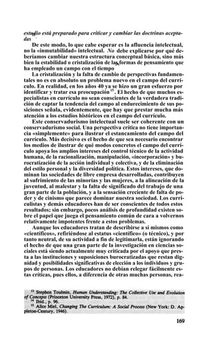estudio está preparado para criticar y cambiar las doctrinas acepta-
das
13
.
De este modo, lo que cabe esperar es la afluencia intelectual,
no la «inmutabilidad» intelectual. No debe explicarse por qué de-
beríamos cambiar nuestra estructura conceptual básica, sino más
bien la estabilidad o cristalización de las formas de pensamiento que
ha empleado un campo con el tiempo
14.
La cristalización y la falta de cambio de perspectivas fundamen-
tales no es en absoluto un problema nuevo en el campo del currí-
culo. En realidad, en los años 40 ya se hizo un gran esfuerzo por
identificar y tratar esa preocupación15
. El hecho de que muchos es-
pecialistas en currículo no sean conscientes de la verdadera tradi-
ción de captar la tendencia del campo al endurecimiento de sus po-
siciones señala, evidentemente, que hay que prestar mucha más
atención a los estudios históricos en el campo del currículo.
Este conservadurismo intelectual suele ser coherente con un
conservadurismo social. Una perspectiva crítica no tiene importan-
cia «simplemente» para ilustrar el estancamiento del campo del
currículo. Más decisivo es el hecho de que sea necesario encontrar
los medios de ilustrar de qué modos concretos el campo del currí-
culo apoya los amplios intereses del control técnico de la actividad
humana, de la racionalización, manipulación, «incorporación» y bu-
rocratización de la acción individual y colectiva, y de la eliminación
del estilo personal y la diversidad política. Estos intereses, que do-
minan las sociedades de libre empresa desarrolladas, contribuyen
al sufrimiento de las minorías y las mujeres, a la alineación de la
juventud, al malestar y la falta de significado del trabajo de una
gran parte de la población, y a la sensación creciente de falta de po-
der y de cinismo que parece dominar nuestra sociedad. Los curri-
culistas y demás educadores han de ser conscientes de todos estos
resultados; sin embargo, pocos análisis de profundidad existen so-
bre el papel que juega el pensamiento común de cara a volvernos
relativamente impotentes frente a estos problemas.
Aunque los educadores tratan de describirse a sí mismos como
«científicos», refiriéndose al estatus «científico» (o técnico), y por
tanto neutral, de su actividad a fin de legitimarla, están ignorando
el hecho de que una gran parte de la investigación en ciencias so-
ciales está siendo actualmente muy criticada por el apoyo que pres-
ta a las instituciones y suposiciones burocratizadas que restan dig-
nidad y posibilidades significativas de elección a los individuos y gru-
pos de personas. Los educadores no debían relegar fácilmente es-
tas críticas, pues ellos, a diferencia de otras muchas personas, rea-
 