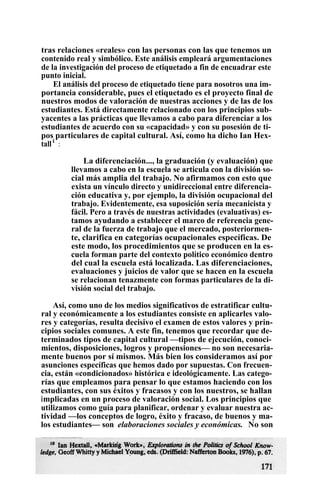 tras relaciones «reales» con las personas con las que tenemos un
contenido real y simbólico. Este análisis empleará argumentaciones
de la investigación del proceso de etiquetado a fin de encuadrar este
punto inicial.
El análisis del proceso de etiquetado tiene para nosotros una im-
portancia considerable, pues el etiquetado es el proyecto final de
nuestros modos de valoración de nuestras acciones y de las de los
estudiantes. Está directamente relacionado con los principios sub-
yacentes a las prácticas que llevamos a cabo para diferenciar a los
estudiantes de acuerdo con su «capacidad» y con su posesión de ti-
pos particulares de capital cultural. Así, como ha dicho Ian Hex-
talli
:
La diferenciación..., la graduación (y evaluación) que
llevamos a cabo en la escuela se articula con la división so-
cial más amplia del trabajo. No afirmamos con esto que
exista un vínculo directo y unidireccional entre diferencia-
ción educativa y, por ejemplo, la división ocupacional del
trabajo. Evidentemente, esa suposición sería mecanicista y
fácil. Pero a través de nuestras actividades (evaluativas) es-
tamos ayudando a establecer el marco de referencia gene-
ral de la fuerza de trabajo que el mercado, posteriormen-
te, clarifica en categorías ocupacionales específicas. De
este modo, los procedimientos que se producen en la es-
cuela forman parte del contexto político económico dentro
del cual la escuela está localizada. Las diferenciaciones,
evaluaciones y juicios de valor que se hacen en la escuela
se relacionan tenazmente con formas particulares de la di-
visión social del trabajo.
Así, como uno de los medios significativos de estratificar cultu-
ral y económicamente a los estudiantes consiste en aplicarles valo-
res y categorías, resulta decisivo el examen de estos valores y prin-
cipios sociales comunes. A este fin, tenemos que recordar que de-
terminados tipos de capital cultural —tipos de ejecución, conoci-
mientos, disposiciones, logros y propensiones— no son necesaria-
mente buenos por sí mismos. Más bien los consideramos así por
asunciones específicas que hemos dado por supuestas. Con frecuen-
cia, están «condicionados» histórica e ideológicamente. Las catego-
rías que empleamos para pensar lo que estamos haciendo con los
estudiantes, con sus éxitos y fracasos y con los nuestros, se hallan
implicadas en un proceso de valoración social. Los principios que
utilizamos como guía para planificar, ordenar y evaluar nuestra ac-
tividad —los conceptos de logro, éxito y fracaso, de buenos y ma-
los estudiantes— son elaboraciones sociales y económicas. No son
 