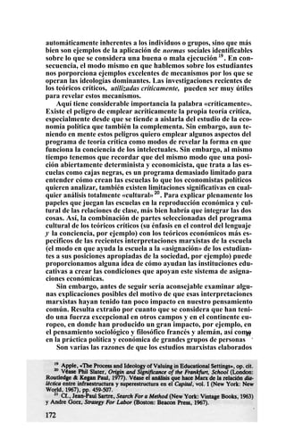 automáticamente inherentes a los individuos o grupos, sino que más
bien son ejemplos de la aplicación de normas sociales identificables
sobre lo que se considera una buena o mala ejecución 19
. En con-
secuencia, el modo mismo en que hablemos sobre los estudiantes
nos porporciona ejemplos excelentes de mecanismos por los que se
operan las ideologías dominantes. Las investigaciones recientes de
los teóricos críticos, utilizadas críticamente, pueden ser muy útiles
para revelar estos mecanismos.
Aquí tiene considerable importancia la palabra «críticamente».
Existe el peligro de emplear acríticamente la propia teoría crítica,
especialmente desde que se tiende a aislarla del estudio de la eco-
nomía política que también la complementa. Sin embargo, aun te-
niendo en mente estos peligros quiero emplear algunos aspectos del
programa de teoría crítica como modos de revelar la forma en que
funciona la conciencia de los intelectuales. Sin embargo, al mismo
tiempo tenemos que recordar que del mismo modo que una posi-
ción abiertamente determinista y economicista, que trata a las es-
cuelas como cajas negras, es un programa demasiado limitado para
entender cómo crean las escuelas lo que los economistas políticos
quieren analizar, también existen limitaciones significativas en cual-
quier análisis totalmente «cultural»20
. Para explicar plenamente los
papeles que juegan las escuelas en la reproducción económica y cul-
tural de las relaciones de clase, más bien habría que integrar las dos
cosas. Así, la combinación de partes seleccionadas del programa
cultural de los teóricos críticos (su énfasis en el control del lenguaje
y la conciencia, por ejemplo) con los teóricos económicos más es-
pecíficos de las recientes interpretaciones marxistas de la escuela
(el modo en que ayuda la escuela a la «asignación» de los estudian-
tes a sus posiciones apropiadas de la sociedad, por ejemplo) puede
proporcionamos alguna idea de cómo ayudan las instituciones edu-
cativas a crear las condiciones que apoyan este sistema de asigna-
ciones económicas.
Sin embargo, antes de seguir sería aconsejable examinar algu-
nas explicaciones posibles del motivo de que esas interpretaciones
marxistas hayan tenido tan poco impacto en nuestro pensamiento
común. Resulta extraño por cuanto que se considera que han teni-
do una fuerza excepcional en otros campos y en el continente eu-
ropeo, en donde han producido un gran impacto, por ejemplo, en
el pensamiento sociológico y filosófico francés y alemán, así como
en la práctica política y económica de grandes grupos de personas
21
.
Son varias las razones de que los estudios marxistas elaborados
 