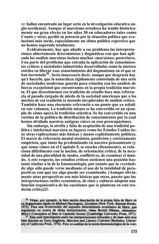 no hallan encontrado un lugar serio en la investigación educativa an-
glo-occidental. Aunque el marxismo ortodoxo ha tenido histórica-
mente un gran efecto en los años 30 en educadores tales como
Counts y otros, perdió su potencia por la situación política que evo-
lucionó más tarde, especialmente un clima político represivo que
no hemos superado totalmente.
Evidentemente, hay que añadir a ese problema las interpreta-
ciones abiertamente deterministas y dogmáticas con que han apli-
cado los análisis marxistas incluso muchos «marxistas» posteriores.
Una parte del problema que entraña la aplicación de conocimien-
tos críticos a sociedades industriales desarrolladas como la nuestra
estriba en liberar esos conocimientos del dogmatismo en el que se
han incrustado22
. Sería innecesario decir, aunque por desgracia hay
qu'e hacerlo, que la naturaleza rígidamente controlada de una serie
de sociedades modernas guarda poca relación con los análisis de
fuerza excepcional que encontramos en la propia tradición marxis-
ta. El que desestimemos esa tradición de estudio hace más referen-
cia al pasado cargado de miedo de la sociedad americana que a los
méritos de esa tradición (a menudo inexplorada) de análisis crítico.
También hace una elocuente referencia a un punto que ya señalé
en este volumen. La tradición misma se ha convertido en un ejem-
plo de cómo opera la tradición selectiva. Se ha convertido en una
víctima de la política de distribución de conocimientos por la cual
hemos olvidado nuestras antiguas raíces en esas preocupaciones.
Sin embargo, la atrofia y falta de aceptación de una tradición po-
lítica e intelectual marxista en lugares como los Estados Unidos tie-
ne otras explicaciones más básicas y menos explícitamente políticas.
El marco de referencia mental atomista, positivista y estrictamente
empirista, que tanto ha predominado en nuestro pensamiento (y
que como vimos en el Capítulo 5, se enseña eficazmente), se rela-
ciona difícilmente con la noción, de orientación crítica, de la nece-
sidad de una pluralidad de modos, conflictivos, de examinar el mun-
do. A este respecto, los estudios críticos sostienen una posición bas-
tante similar a la de la fenomenología, por cuanto que la «verdad»
de algo sólo puede verse mediante el uso de la totalidad de pers-
pectivas con que ese algo puede ser examinado. (Aunque obvia-
mente unas perspectivas son más básicas que otras, puesto que las
interpretaciones sutiles económicas, de clase y culturas adoptan una
función organizativa de las cuestiones que se plantean en esta tra-
dición crítica)23.
 