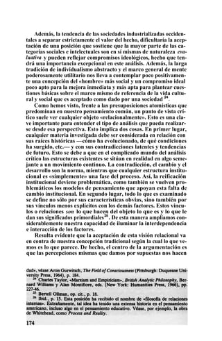 Además, la tendencia de las sociedades industrializadas occiden-
tales a separar estrictamente el valor del hecho, dificultaría la acep-
tación de una posición que sostiene que la mayor parte de las ca-
tegorías sociales e intelectuales son en sí mismas de naturaleza eva-
luativa y pueden reflejar compromisos ideológicos, hecho que ten-
drá una importancia excepcional en este análisis. Además, la larga
tradición de individualismo abstracto y el marco general de mente
poderosamente utilitario nos lleva a contemplar poco positivamen-
te una concepción del «hombre» más social y un compromiso ideal
poco apto para la mejora inmediata y más apta para plantear cues-
tiones básicas sobre el marco mismo de referencia de la vida cultu-
ral y social que es aceptado como dado por una sociedad 24
.
Como hemos visto, frente a las presuposiciones atomísticas que
predominan en nuestro pensamiento común, un punto de vista crí-
tico suele ver cualquier objeto «relacionalmente». Esto es una cla-
ve importante para entender el tipo de análisis que pueda realizar-
se desde esa perspectiva. Esto implica dos cosas. En primer lugar,
cualquier materia investigada debe ser considerada en relación con
sus raíces históricas —cómo ha evolucionado, de qué condiciones
ha surgido, etc.— y con sus contradicciones latentes y tendencias
de futuro. Esto se debe a que en el complicado mundo del análisis
crítico las estructuras existentes se sitúan en realidad en algo seme-
jante a un movimiento continuo. La contradicción, el cambio y el
desarrollo son la norma, mientras que cualquier estructura institu-
cional es «simplemente» una fase del proceso. Así, la reificación
institucional deviene problemática, como también se vuelven pro-
blemáticos los modelos de pensamiento que apoyan esta falta de
cambio institucional. En segundo lugar, todo lo que es examinado
se define no sólo por sus características obvias, sino también por
sus vínculos menos explícitos con los demás factores. Estos víncu-
los o relaciones son lo que hacen del objeto lo que es y lo que le
dan sus significados primordiales26
. De esta manera ampliamos con-
siderablemente nuestra capacidad de iluminar la interdependencia
e interacción de los factores.
Resulta evidente que la aceptación de esta visión relacional va
en contra de nuestra concepción tradicional según la cual lo que ve-
mos es lo que parece. De hecho, el centro de la argumentación es
que las percepciones mismas que damos por supuestas nos hacen
 