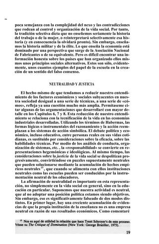 s
poca semejanza con la complejidad del nexo y las contradicciones
que rodean al control y organización de la vida social. Por tanto,
la tradición selectiva dicta que no enseñemos seriamente la historia
del trabajo o de la mujer, o reinterpretará selectivamente esa his-
toria (y en consecuencia la olvidará pronto). Sin embargo, enseña-
mos la historia militar y de la élite. Lo que enseña la economía está
dominado por una perspectiva que surge de la Asociación Nacional
de Fabricantes o de su equivalente. Pero es dificil encontrar una in-
formación honesta sobre los países que han organizado ellos mis-
mos unos principios sociales alternativos. Estos son sólo, evidente-
mente, unos cuantos ejemplos del papel de la escuela en la crea-
ción de un sentido del falso consenso.
NEUTRALIDAD Y JUSTICIA
El hecho mismo de que tendamos a reducir nuestro entendi-
miento de los factores económicos y sociales subyacentes en nues-
tra sociedad desigual a una serie de técnicas, a una serie de «có-
mos», refleja ya una cuestión mucho más amplia. Permítaseme ci-
tar algunas de las argumentaciones que desarrollaré con mayor de-
talle en los Capítulos 6, 7 y 8. Esta reducción de nuestro entendi-
miento se relaciona con la tecnificación de la vida en las economías
industriales desarrolladas. Utilizando los términos de Habermas, las
formas lógicas o instrumentales del razonamiento y la acción reem-
plazan a los sistemas de acción simbólica. El debate politico y eco-
nómico, incluso educativo, entre personas reales en sus vidas coti-
dianas, es sustituido por consideraciones sobre la eficacia, sobre las
habilidades técnicas. Por medio de los análisis de conducta, orga-
nización de sistemas, etc. , la «responsabilidad» se convierte en re-
presentaciones hegemónicas e ideológicas. Al mismo tiempo, las
consideraciones sobre la justicia de la vida social se despolitizan pro-
gresivamente, convirtiéndose en puzzles supuestamente neutrales .
que pueden solucionarse mediante la acumulación de hechos empí-
ricos neutrales15
, que cuando se alimenta con ellos instituciones
neutrales como las escuelas pueden ser conducidos por la instru-
mentación neutral de los educadores.
La afirmación de neutralidad es importante en esta representa-
ción, no simplemente en la vida social en general, sino en la edu-
cación en particular. Suponemos que nuestra actividad es neutral,
que al no adoptar una posición política estamos siendo objetivos.
Sin embargo, eso es significativamente falseado de dos modos dis-
tintos. En primer lugar, hay una creciente acumulación de eviden-
cias de que la propia institución de la enseñanza no es una empresa
neutral en razón de sus resultados económicos. Como comentaré
 