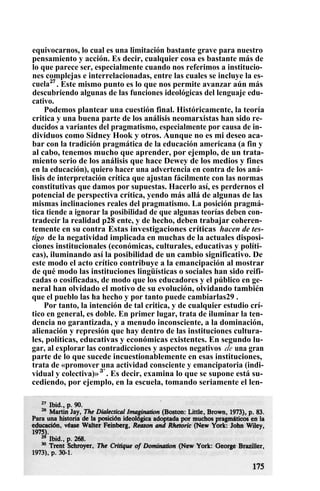equivocarnos, lo cual es una limitación bastante grave para nuestro
pensamiento y acción. Es decir, cualquier cosa es bastante más de
lo que parece ser, especialmente cuando nos referimos a institucio-
nes complejas e interrelacionadas, entre las cuales se incluye la es-
cuela27
. Este mismo punto es lo que nos permite avanzar aún más
descubriendo algunas de las funciones ideológicas del lenguaje edu-
cativo.
Podemos plantear una cuestión final. Históricamente, la teoría
critica y una buena parte de los análisis neomarxistas han sido re-
ducidos a variantes del pragmatismo, especialmente por causa de in-
dividuos como Sidney Hook y otros. Aunque no es mi deseo aca-
bar con la tradición pragmática de la educación americana (a fin y
al cabo, tenemos mucho que aprender, por ejemplo, de un trata-
miento serio de los análisis que hace Dewey de los medios y fines
en la educación), quiero hacer una advertencia en contra de los aná-
lisis de interpretación crítica que ajustan fácilmente con las normas
constitutivas que damos por supuestas. Hacerlo así, es perdernos el
potencial de perspectiva crítica, yendo más allá de algunas de las
mismas inclinaciones reales del pragmatismo. La posición pragmá-
tica tiende a ignorar la posibilidad de que algunas teorías deben con-
tradecir la realidad p28 ente, y de hecho, deben trabajar coheren-
temente en su contra Estas investigaciones críticas hacen de tes-
tigo de la negatividad implicada en muchas de la actuales disposi-
ciones institucionales (económicas, culturales, educativas y políti-
cas), iluminando así la posibilidad de un cambio significativo. De
este modo el acto crítico contribuye a la emancipación al mostrar
de qué modo las instituciones lingüísticas o sociales han sido reifi-
cadas o cosificadas, de modo que los educadores y el público en ge-
neral han olvidado el motivo de su evolución, olvidando también
que el pueblo las ha hecho y por tanto puede cambiarlas29 .
Por tanto, la intención de tal critica, y de cualquier estudio crí-
tico en general, es doble. En primer lugar, trata de iluminar la ten-
dencia no garantizada, y a menudo inconsciente, a la dominación,
alienación y represión que hay dentro de las instituciones cultura-
les, políticas, educativas y económicas existentes. En segundo lu-
gar, al explorar las contradicciones y aspectos negativos de una gran
parte de lo que sucede incuestionablemente en esas instituciones,
trata de «promover una actividad consciente y emancipatoria (indi-
vidual y colectiva)»3°
. Es decir, examina lo que se supone está su-
cediendo, por ejemplo, en la escuela, tomando seriamente el len-
 