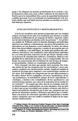 guaje y los eslóganes de muchos profesionales de la escuela; y lue-
go demuestra cómo estas cosas actúan realmente de una manera des-
tructiva para la racionalidad ética y para la capacidad institucional
y política personal. Una vez analizado este funcionamiento real, tra-
ta de señalar qué actividad concreta pondrá en cuestión esa activi-
dad dada por supuesta.
LENGUAJE INSTITUCIONAL Y RESPONSABILIDAD ÉTICA
Una de las cuestiones más potentes planteadas por los estudios
críticos a lo largo de los años es la tendencia que tenemos a ocultar
mediante la utilización de un lenguaje de bienes «neutral» cuáles
son las interrelaciones profundas entre las personas 3
'. Los prime-
ros análisis de Williams sobre la función ideológica del individuo
abstracto nos indican, evidentemente, una parte del problema. Los
educadores no son inmunes a esta tendencia. Es decir, los educa-
dores han desarrollado categorías y modos de percepción que rei-
fican o cosifican, a los individuos, de modo que puedan (los edu-
cadores) enfrentarse a los estudiantes como abstracciones individua-
les y no como personas concretas con las que tienen vínculos reales
en el proceso de reproducción cultural y económicas. Dada la com-
plejidad de la educación de masas, esto es comprensible. Sin em-
bargo, las consecuencias del crecimiento de estas formas de lengua-
je son profundas y deben ser examinadas en profundidad.
Para conseguir esto tiene que quedar claro un hecho. Por el he-
cho mismo de que las categorías que los curriculistas y otros edu-
cadores emplean son construcciones sociales, implican también la
noción de un grupo para «imponer» esas construcciones sociales so-
bre otros. Por ejemplo, las categorías por las que diferenciamos a
los niños «listos» de los «estúpidos», las áreas «académicas» de las
«no académicas», la actividad de «juego» de la de «aprendizaje» o
«trabajo», e incluso a los «estudiantes» de los «profesores», son
construcciones comunes que salen de la naturaleza de las institucio-
nes existentes32
. En cuanto que tales, han de ser tratadas como da-
tos históricamente condicionados, no como absolutos. Esto no quie-
re decir que no por necesidad sean siempre erróneos; más bien se-
ñala la necesidad de entenderlos por lo que son: categorías que sur-
gieron de situaciones sociales e históricas específicas que se confor-
man a un marco de referencia específico de suposiciones e institu-
ciones: categorías cuyo uso conlleva también la lógica de las supo-
siciones institucionales.
 