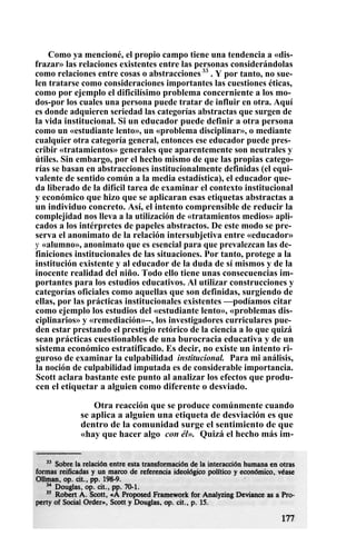Como ya mencioné, el propio campo tiene una tendencia a «dis-
frazar» las relaciones existentes entre las personas considerándolas
como relaciones entre cosas o abstracciones33
. Y por tanto, no sue-
len tratarse como consideraciones importantes las cuestiones éticas,
como por ejemplo el dificilísimo problema concerniente a los mo-
dos-por los cuales una persona puede tratar de influir en otra. Aquí
es donde adquieren seriedad las categorías abstractas que surgen de
la vida institucional. Si un educador puede definir a otra persona
como un «estudiante lento», un «problema disciplinar», o mediante
cualquier otra categoría general, entonces ese educador puede pres-
cribir «tratamientos» generales que aparentemente son neutrales y
útiles. Sin embargo, por el hecho mismo de que las propias catego-
rías se basan en abstracciones institucionalmente definidas (el equi-
valente de sentido común a la media estadística), el educador que-
da liberado de la difícil tarea de examinar el contexto institucional
y económico que hizo que se aplicaran esas etiquetas abstractas a
un individuo concreto. Así, el intento comprensible de reducir la
complejidad nos lleva a la utilización de «tratamientos medios» apli-
cados a los intérpretes de papeles abstractos. De este modo se pre-
serva el anonimato de la relación intersubjetiva entre «educador»
y «alumno», anonimato que es esencial para que prevalezcan las de-
finiciones institucionales de las situaciones. Por tanto, protege a la
institución existente y al educador de la duda de sí mismos y de la
inocente realidad del niño. Todo ello tiene unas consecuencias im-
portantes para los estudios educativos. Al utilizar construcciones y
categorías oficiales como aquellas que son definidas, surgiendo de
ellas, por las prácticas institucionales existentes —podíamos citar
como ejemplo los estudios del «estudiante lento», «problemas dis-
ciplinarios» y «remediación»--, los investigadores curriculares pue-
den estar prestando el prestigio retórico de la ciencia a lo que quizá
sean prácticas cuestionables de una burocracia educativa y de un
sistema económico estratificado. Es decir, no existe un intento ri-
guroso de examinar la culpabilidad institucional. Para mi análisis,
la noción de culpabilidad imputada es de considerable importancia.
Scott aclara bastante este punto al analizar los efectos que produ-
cen el etiquetar a alguien como diferente o desviado.
Otra reacción que se produce comúnmente cuando
se aplica a alguien una etiqueta de desviación es que
dentro de la comunidad surge el sentimiento de que
«hay que hacer algo con él». Quizá el hecho más im-
 