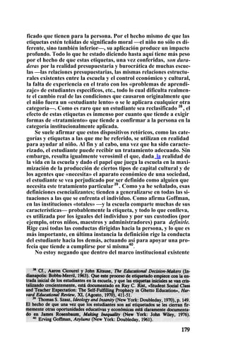 ficado que tienen para la persona. Por el hecho mismo de que las
etiquetas estén teñidas de significado moral —el niño no sólo es di-
ferente, sino también inferior—, su aplicación produce un impacto
profundo. Todo lo que he estado diciendo hasta aquí tiene más peso
por el hecho de que estas etiquetas, una vez conferidas, son dura-
deras por la realidad presupuestaria y burocrática de muchas escue-
las —las relaciones presupuestarias, las mismas relaciones estructu-
rales existentes entre la escuela y el control económico y cultural,
la falta de experiencia en el trato con los «problemas de aprendi-
zaje» de estudiantes específicos, etc., todo lo cual dificulta realmen-
te el cambio real de las condiciones que causaron originalmente que
el niño fuera un «estudiante lento» o se le aplicara cualquier otra
categoría—. Como es raro que un estudiante sea reclasificado 38
, el
efecto de estas etiquetas es inmenso por cuanto que tiende a exigir
formas de «tratamiento» que tiende a confirmar a la persona en la
categoría institucionalmente aplicada.
Se suele afirmar que estos dispositivos retóricos, como las cate-
gorías y etiquetas a las que me he referido, se utilizan en realidad
para ayudar al niño. Al fin y al cabo, una vez que ha sido caracte-
rizado, el estudiante puede recibir un tratamiento adecuado. Sin
embargo, resulta igualmente verosímil el que, dada. la realidad de
la vida en la escuela y dado el papel que juega la escuela en la maxi-
mización de la producción de ciertos tipos de capital cultural y de
los agentes que «necesita» el aparato económico de una sociedad,
el estudiante se vea perjudicado por ser definido como alguien que
necesita este tratamiento particular39
. Como ya he señalado, esas
definiciones esencializantes; tienden a generalizarse en todas las si-
tuaciones a las que se enfrenta el individuo. Como afirma Goffman,
en las instituciones «totales» —y la escuela comparte muchas de sus
características— probablemente la etiqueta, y todo lo que conlleva,
es utilizada por los iguales del individuo y por sus custodios (por
ejemplo, otros niños, maestros y administradores) para definirle.
Rige casi todas las conductas dirigidas hacia la persona, y lo que es
más importante, en última instancia la definición rige la conducta
del estudiante hacia los demás, actuando así para apoyar una pro-
fecía que tiende a cumplirse por si misma40
.
No estoy negando que dentro del marco institucional existente
 