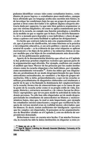 podamos identificar «cosas» tales como «estudiantes lentos», «estu-
diantes de pocos logros» o «estudiantes poco motivados», aunque
haya afirmado que ese lenguaje oculta una cuestión más básica, la
de investigar las condiciones bajo las que un grupo de personas eti-
quetan a otras como desviadas o les aplican alguna categoría abs-
tracta dada por supuesta. Lo que más bien quisiera argumentar es
que este sistema lingüístico, tal como se aplica comúnmente por la
gente de la escuela, no cumple una función psicológica o científica
en la medida en que se supone que lo hace. Para decirlo llanamen-
te, sirve a menudo para degradar a esos individuos y clases de per-
sonas a quienes con tanta facilidad se aplican las designaciones
41
.
Un hecho que centrará todavía más esta argumentación —es de-
cir, que el proceso de clasificación, tal como funciona en la práctica
e investigación educativa, es un acto político y moral, no un acto
neutral de ayuda— es la evidencia de que estas etiquetas se aplican
masivamente a los hijos de los pobres y las minorías étnicas en ma-
yor medida que a los hijos de los económicamente más desarrolla-
dos y de los políticamente poderosos.
Aparte de la documentación histórica que ofrecí en el Capítulo
4, hay poderosas pruebas empíricas recientes que apoyan parte de
la argumentación aquí ofrecida. Por ejemplo, confirma este cuadro
el análisis que hace Mercer de los procesos por los cuales institu-
ciones como la escuela etiquetan a los individuos, por ejemplo,
como mentalmente retrasados42
. Entre los niños que son etiqueta-
dos así, predominan de un modo desproporcionado los que tienen
antecedentes socioculturales, no «modales» y los hijos de grupos mi-
noritarios. Ello se debe, primordialmente, a que en las escuelas se
utilizan procedimientos de diagnóstico elaborados casi totalmente a
partir de lo que se ha llamado la dominancia del «anglocentrismo»
en la escuela, forma ésta de etnocentrismo que es la causa de que
la gente de la escuela actúe como si su propio estilo de vida, len-
guaje, historia y estructura normativa y de valores fueran las direc-
trices «apropiadas» que sirven para medir la actividad de todas las
demás personas. No sólo han sido etiquetados así de modo despro-
porcionado los estudiantes de antecedentes no blancos y socioeco-
nómicos bajos, sino que, lo cual es más importante, por ejemplo
los estudiantes méxico-americanos y negros que recibieron la eti-
queta de retraso mental eran en realidad menos «desviados» que
los blancos. Es decir, tenían coeficientes de• inteligencia superiores
que los «anglos» así etiquetados. Si pensamos en las argumentacio-
nes de Bourdier citadas en el Capítulo 2, esto no debería de sor-
prendernos demasiado.
Deberíamos tener en cuenta otro hecho. Con mucha frecuen-
cia, la escuela ha sido la única institución en etiquetar a estos es-
 