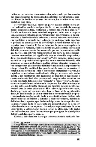 tudiantes ,no modales como retrasados, sobre todo por las asuncio-
nes predominantes de normalidad mantenidas por el personal esco-
lar. Fuera de los límites de esta institución, los estudiantes se com-
portaban muy bien.
Mercer tiene razón, al menos en parte, cuando atribuye esta ex-
cesiva distribución de la designación de retraso mental a la «maqui-
naria» diagnosticadora, evaluativá y comprobadora de la escuela 43 .
Basada en formulaciones estadísticas que se conforman a las pre-
suposiciones institucionales problemáticas concernientes a la nor-
malidad y desviación de lo existente y a unas estructuras económi-
cas y políticas a menudo desviadas, juega un importante papel en
el proceso de canalización de ciertos tipos de estudiantes hacia ca-
tegorías preexistentes. El hecho doloroso de que esta maquinaria
de diagnosis y remedio, supuestamente útil, no satisface la realidad
del niño, es nuevamente documentado por un importante estudio
que hace Mehan sobre la reconstrucción por parte de niños supues-
tamente «normales» del significado de una situación de prueba y
de los propios instrumentos evaluativos 44
. En esencia, encontró que
incluso en las pruebas de diagnóstico administradas del modo más
personal, los «comprobadores» podían utilizar etiquetas especulati-
vas e imprecisas para resumir resultados todavía más especulativos
e imprecisos. En realidad, las pruebas de la escuela oscurecían el
entendimiento real que tenía el niño de los materiales y tareas, no
captaban las variadas capacidades del niño para razonar adecuada-
mente y nos mostraban «las decisiones de mendición negociadas y
contextualmente limitadas que toma el comprobador mientras va-
lora la conducta del niño como "correcta" o "incorrecta"». Aunque
esto era especialmente cierto con respecto a los niños no «moda-
les» (en este caso de habla hispana), era también notablemente cier-
to en el caso de otros estudiantes. Si esta investigación es correcta,
dada la presión intensa que existe hoy en favor de la «explicabili-
dad», la dominancia de una mentalidad de comprobación de pro-
ceso-producto conducirá sin duda a unas instituciones incluso más
problemáticas, anónimas y cultural y económicamente, desviadas
debidas a las etiquetas, que derivan del proceso de comprobación.
La importancia dada en la escuela a la comprobación no debe ser
subestimada en otros aspectos. Las etiquetas procedentes de estas
«diagnosis» y valoraciones no son fáciles de eliminar, y de hecho
son utilizadas por otras instituciones que prosiguen la adscripción
definicional dada por la escuela.
Es decir, debe resultar claro que la escuela no sólo realiza la fun-
 