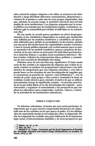 ción central de asignar etiquetas a los niños en el proceso de clasi-
ficarlos y luego distribuir diferentes conocimientos, disposiciones y
visiones de sí mismos a cada uno de estos grupos etiquetados, sino
que, además, la escuela ocupa la posición central de una red más
amplia de otras instituciones. Las etiquetas asignadas por la escue-
la pública son tomadas por las instituciones legales, económicas, sa-
nitarias y de la comunidad para definir al individuo en su contacto
con ellas
45
.
De este modo, la escuela parece producir un efecto despropor-
cionado en los estudiantes etiquetados en cuanto que institución
muy influida por los modelos estadísticos y «científicos» de opera-
ción utilizados para definir la normalidad y la desviación, modelo
con una gran desviación hacia las regularidades sociales existentes.
Como la escuela pública depende casi exclusivamente para su mar-
co normativo de un modelo estadístico, genera categorías de des-
viación en las que entran en gran parte los individuos pertenecien-
tes a minorías étnicas y a grupos socio-económicos inferiores`. De-
ben resultar evidentes las consecuencias éticas, políticas y económi-
cas de esta creación de identidades desviadas.
Podemos sacar de esto una idea muy significativa. El único modo
serio de dar sentido a la asignación de etiquetas que realiza la es-
cuela, consiste en analizar las preposiciones subyacentes a las defi-
niciones de competencia que esas etiquetas entrañan, y esto sólo se
puede hacer en los términos de una investigación de aquellos que
se encuentran en posición de imponer estas definiciones4
'. Así, la
noción de poder (qué grupo o clase social o económico lo tiene en
realidad, resulta decisiva para entender el motivo de que se utilicen
determinadas formas de significados sociales —la elección autoriza-
da de la que habla Blum en la cita del principio del capítulo— para
seleccionar y organizar el conocimiento y las perspectivas que em-
plean los educadores para comprender, ordenar, valorar y contro-
lar la actividad de las instituciones educativas).
PODER Y ETIQUETADO
No debemos subestimar, al menos por una razón particular, lo
importante que es para nuestra comprensión del proceso de etique-
tado uno de los sentidos en los que opera el poder. En los últimos
años ha aumentado mucho la investigación sobre el etiquetado. Di-
cha investigación ha recibido una gran influencia de la fenomeno-
logía social, el interaccionismo simbólico y de otras perspectivas que
 