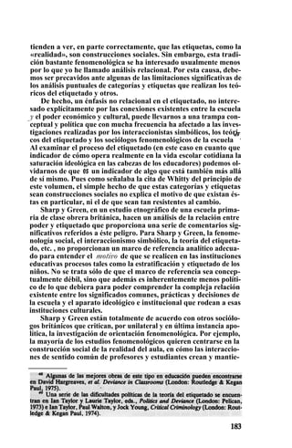 tienden a ver, en parte correctamente, que las etiquetas, como la
«realidad», son construcciones sociales. Sin embargo, esta tradi-
ción bastante fenomenológica se ha interesado usualmente menos
por lo que yo he llamado análisis relacional. Por esta causa, debe-
mos ser precavidos ante algunas de las limitaciones significativas de
los análisis puntuales de categorías y etiquetas que realizan los teó-
ricos del etiquetado y otros.
De hecho, un énfasis no relacional en el etiquetado, no intere-
sado explícitamente por las conexiones existentes entre la escuela
y el poder económico y cultural, puede llevarnos a una trampa con-
ceptual y política que con mucha frecuencia ha afectado a las inves-
tigaciones realizadas por los interaccionistas simbólicos, los teóri-
cos del etiquetado y los sociólogos fenomenológicos de la escuela
a9
.
Al examinar el proceso del etiquetado (en este caso en cuanto que
indicador de cómo opera realmente en la vida escolar cotidiana la
saturación ideológica en las cabezas de los educadores) podemos ol-
vidarnos de que es un indicador de algo que está también más allá
de sí mismo. Pues como señalaba la cita de Whitty del principio de
este volumen, el simple hecho de que estas categorías y etiquetas
sean construcciones sociales no explica el motivo de que existan és-
tas en particular, ni el de que sean tan resistentes al cambio.
Sharp y Green, en un estudio etnográfico de una escuela prima-
ria de clase obrera británica, hacen un análisis de la relación entre
poder y etiquetado que proporciona una serie de comentarios sig-
nificativos referidos a éste peligro. Para Sharp y Green, la fenome-
nología social, el interaccionismo simbólico, la teoría del etiqueta-
do, etc. , no proporcionan un marco de referencia analítico adecua-
do para entender el motivo de que se realicen en las instituciones
educativas procesos tales como la estratificación y etiquetado de los
niños. No se trata sólo de que el marco de referencia sea concep-
tualmente débil, sino que además es inherentemente menos políti-
co de lo que debiera para poder comprender la compleja relación
existente entre los significados comunes, prácticas y decisiones de
la escuela y el aparato ideológico e institucional que rodean a esas
instituciones culturales.
Sharp y Green están totalmente de acuerdo con otros sociólo-
gos británicos que critican, por unilateral y en última instancia apo-
lítica, la investigación de orientación fenomenológica. Por ejemplo,
la mayoría de los estudios fenomenológicos quieren centrarse en la
construcción social de la realidad del aula, en cómo las interaccio-
nes de sentido común de profesores y estudiantes crean y mantie-
 
