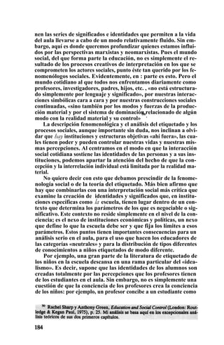 nen las series de significados e identidades que permiten a la vida
del aula llevarse a cabo de un modo relativamente fluido. Sin em-
bargo, aquí es donde queremos profundizar quienes estamos influi-
dos por las perspectivas marxistas y neomarxistas. Pues el mundo
social, del que forma parte la educación, no es simplemente el re-
sultado de los procesos creativos de interpretación en los que se
comprometen los actores sociales, punto éste tan querido por los fe-
nomenólogos sociales. Evidentemente, en : parte es esto. Pero el
mundo cotidiano al que todos nos enfrentamos diariamente como
profesores, investigadores, padres, hijos, etc. , «no está estructura-
do simplemente por lenguaje y significado», por nuestras interac-
ciones simbólicas cara a cara y por nuestras construcciones sociales
continuadas, «sino también por los modos y fuerzas de la produc-
ción material y por el sistema de dominación relacionado de algún
modo con la realidad material y su control»
5o
.
La descripción fenomenológica y el análisis del etiquetado y los
procesos sociales, aunque importante sin duda, nos inclinan a olvi-
dar que hay instituciones y estructuras objetivas «ahí fuera», las cua-
les tienen poder y pueden controlar nuestras vidas y nuestras mis-
mas percepciones. Al centramos en el modo en que la interacción
social cotidiana sostiene las identidades de las personas y a sus ins-
tituciones, podemos apartar la atención del hecho de que la con-
cepción y la interrelación individual está limitada por la realidad ma-
terial.
No quiero decir con esto que debamos prescindir de la fenome-
nología social o de la teoría del etiquetado. Más bien afirmo que
hay que combinarlas con una interpretación social más crítica que
examine la creación de ; identidades y significados que, en institu-
ciones específicas como la escuela, tienen lugar dentro de un con-
texto que determina los parámetros de los que es negociable o sig-
nificativo. Este contexto no reside simplemente en el nivel de la con-
ciencia; es el nexo de instituciones económicas y políticas, un nexo
que define lo que la escuela debe ser y que fija los límites a esos
parámetros. Estos puntos tienen importantes consecuencias para un
análisis serio en el aula, para el uso que hacen los educadores de
las categorías «neutrales» y para la distribución de tipos diferentes
de conocimientos a niños etiquetados de modo diferente.
Por ejemplo, una gran parte de la literatura de etiquetado de
los niños en la escuela descansa en una rama particular del «idea-
lismo». Es decir, supone que las identidades de los alumnos son
creadas totalmente por las percepciones que los profesores tienen
de los estudiantes en el aula. Sin embargo, no es simplemente una
cuestión de que la conciencia de los profesores crea la conciencia
de los niños: por ejemplo, un profesor concibe a un estudiante como
 