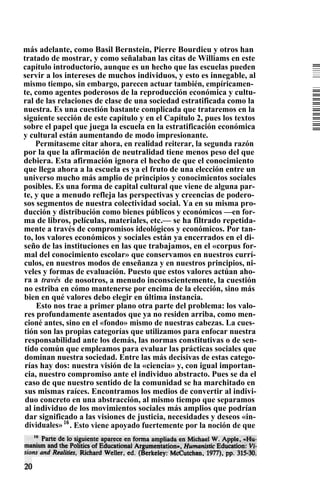 más adelante, como Basil Bernstein, Pierre Bourdieu y otros han
tratado de mostrar, y como señalaban las citas de Williams en este
capítulo introductorio, aunque es un hecho que las escuelas pueden
servir a los intereses de muchos individuos, y esto es innegable, al
mismo tiempo, sin embargo, parecen actuar también, empíricamen-
te, como agentes poderosos de la reproducción económica y cultu-
ral de las relaciones de clase de una sociedad estratificada como la
nuestra. Es una cuestión bastante complicada que trataremos en la
siguiente sección de este capítulo y en el Capítulo 2, pues los textos
sobre el papel que juega la escuela en la estratificación económica
y cultural están aumentando de modo impresionante.
Permítaseme citar ahora, en realidad reiterar, la segunda razón
por la que la afirmación de neutralidad tiene menos peso del que
debiera. Esta afirmación ignora el hecho de que el conocimiento
que llega ahora a la escuela es ya el fruto de una elección entre un
universo mucho más amplio de principios y conocimientos sociales
posibles. Es una forma de capital cultural que viene de alguna par-
te, y que a menudo refleja las perspectivas y creencias de podero-
sos segmentos de nuestra colectividad social. Ya en su misma pro-
ducción y distribución como bienes públicos y económicos —en for-
ma de libros, películas, materiales, etc.— se ha filtrado repetida-
mente a través de compromisos ideológicos y económicos. Por tan-
to, los valores económicos y sociales están ya encerrados en el di-
seño de las instituciones en las que trabajamos, en el «corpus for-
mal del conocimiento escolar» que conservamos en nuestros currí-
culos, en nuestros modos de enseñanza y en nuestros principios, ni-
veles y formas de evaluación. Puesto que estos valores actúan aho-
ra a través de nosotros, a menudo inconscientemente, la cuestión
no estriba en cómo mantenerse por encima de la elección, sino más
bien en qué valores debo elegir en última instancia.
Esto nos trae a primer plano otra parte del problema: los valo-
res profundamente asentados que ya no residen arriba, como men-
cioné antes, sino en el «fondo» mismo de nuestras cabezas. La cues-
tión son las propias categorías que utilizamos para enfocar nuestra
responsabilidad ante los demás, las normas constitutivas o de sen-
tido común que empleamos para evaluar las prácticas sociales que
dominan nuestra sociedad. Entre las más decisivas de estas catego-
rías hay dos: nuestra visión de la «ciencia» y, con igual importan-
cia, nuestro compromiso ante el individuo abstracto. Pues se da el
caso de que nuestro sentido de la comunidad se ha marchitado en
sus mismas raíces. Encontramos los medios de convertir al indivi-
duo concreto en una abstracción, al mismo tiempo que separamos
al individuo de los movimientos sociales más amplios que podrían
dar significado a las visiones de justicia, necesidades y deseos «in-
dividuales»16
. Esto viene apoyado fuertemente por la noción de que
 