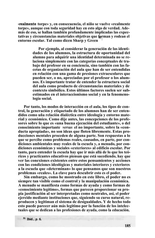 «realmente torpe» y, en consecuencia, el niño se vuelve «realmente
torpe», aunque con toda seguridad hay en esto algo de verdad. Ade-
más de eso, se hallan también profundamente implicadas las expec-
tativas y circunstancias materiales objetivas que forman y rodean el
entorno escolar. Tal como dicen Sharp y Green
51
:
Por ejemplo, al considerar la generación de las identi-
dades de los alumnos, la estructura de oportunidad del
alumno para adquirir una identidad determinada no se re-
laciona simplemente con las categorías conceptuales de tra-
bajo del profesor en su conciencia, sino también con las fa-
cetas de organización del aula que han de ser entendidas
en relación con una gama de presiones extraescolares que
pueden ser, o no, apreciadas por el profesor o los alum-
nos. Es importante tratar de entender la estructura social
del aula como producto de circunstancias materiales y de
contexto simbólico. Estos últimos factores suelen ser sub-
estimados en el interaccionismo social y en la fenomeno-
logía social.
Por tanto, los modos de interacción en el aula, los tipos de con-
trol, la generación y etiquetado de los alumnos han de ser enten-
didos como uña relación dialéctica entre ideología y entorno mate-
rial y económico. Como dije antes, las concepciones de los profe-
sores sobre lo que es «una buena ejecución del estudiante», o del
conocimiento importante versus el no importante, sobre la «con-
ducta apropiada», no son ideas que floten libremente. Estas pro-
ducciones mentales proceden de alguna parte. Son respuestas a lo
que se percibe como problemas reales, causados, en parte, por con-
diciones ambientales muy reales de la escuela y, a menudo, por con-
diciones económicas y sociales «exteriores» al edificio escolar. Por
tanto, para entender la escuela hay que ir más allá de lo que los teó-
ricos y practicantes educativos piensan que está sucediendo, hay que
ver las conexiones existentes entre estos pensamientos y acciones
con las condiciones ideológicas y materiales interiores y exteriores
a la escuela que «determinan» lo que pensamos que son nuestros
problemas «reales». La clave para descubrir esto es el poder.
Sin embargo, como he mostrado en este libro, el poder no es
siempre tan visible como el control y la manipulación económica.
A menudo se manifiesta como formas de ayuda y como formas de
«conocimiento legítimo», formas que parecen proporcionar su pro-
pia justificación al ser interpretadas como neutrales, así, el poder
ejercido mediante instituciones que, siguiendo su curso natural, re-
producen y legitiman el sistema de desigualdades. Y de hecho todo
esto puede parecer aún más legitimo por la función de los intelec-
tuales que se dedican a las profesiones de ayuda, como la educación.
 