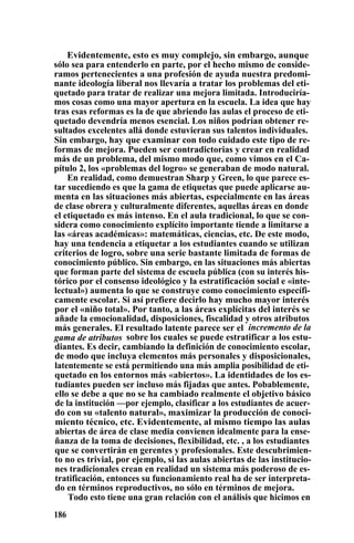 Evidentemente, esto es muy complejo, sin embargo, aunque
sólo sea para entenderlo en parte, por el hecho mismo de conside-
ramos pertenecientes a una profesión de ayuda nuestra predomi-
nante ideología liberal nos llevaría a tratar los problemas del eti-
quetado para tratar de realizar una mejora limitada. Introduciría-
mos cosas como una mayor apertura en la escuela. La idea que hay
tras esas reformas es la de que abriendo las aulas el proceso de eti-
quetado devendría menos esencial. Los niños podrían obtener re-
sultados excelentes allá donde estuvieran sus talentos individuales.
Sin embargo, hay que examinar con todo cuidado este tipo de re-
formas de mejora. Pueden ser contradictorias y crear en realidad
más de un problema, del mismo modo que, como vimos en el Ca-
pítulo 2, los «problemas del logro» se generaban de modo natural.
En realidad, como demuestran Sharp y Green, lo que parece es-
tar sucediendo es que la gama de etiquetas que puede aplicarse au-
menta en las situaciones más abiertas, especialmente en las áreas
de clase obrera y culturalmente diferentes, aquellas áreas en donde
el etiquetado es más intenso. En el aula tradicional, lo que se con-
sidera como conocimiento explícito importante tiende a limitarse a
las «áreas académicas»: matemáticas, ciencias, etc. De este modo,
hay una tendencia a etiquetar a los estudiantes cuando se utilizan
criterios de logro, sobre una serie bastante limitada de formas de
conocimiento público. Sin embargo, en las situaciones más abiertas
que forman parte del sistema de escuela pública (con su interés his-
tórico por el consenso ideológico y la estratificación social e «inte-
lectual») aumenta lo que se construye como conocimiento específi-
camente escolar. Si así prefiere decirlo hay mucho mayor interés
por el «niño total». Por tanto, a las áreas explícitas del interés se
añade la emocionalidad, disposiciones, fiscalidad y otros atributos
más generales. El resultado latente parece ser el incremento de la
gama de atributos sobre los cuales se puede estratificar a los estu-
diantes. Es decir, cambiando la definición de conocimiento escolar,
de modo que incluya elementos más personales y disposicionales,
latentemente se está permitiendo una más amplia posibilidad de eti-
quetado en los entornos más «abiertos». La identidades de los es-
tudiantes pueden ser incluso más fijadas que antes. Pobablemente,
ello se debe a que no se ha cambiado realmente el objetivo básico
de la institución —por ejemplo, clasificar a los estudiantes de acuer-
do con su «talento natural», maximizar la producción de conoci-
miento técnico, etc. Evidentemente, al mismo tiempo las aulas
abiertas de área de clase media convienen idealmente para la ense-
ñanza de la toma de decisiones, flexibilidad, etc. , a los estudiantes
que se convertirán en gerentes y profesionales. Este descubrimien-
to no es trivial, por ejemplo, si las aulas abiertas de las institucio-
nes tradicionales crean en realidad un sistema más poderoso de es-
tratificación, entonces su funcionamiento real ha de ser interpreta-
do en términos reproductivos, no sólo en términos de mejora.
Todo esto tiene una gran relación con el análisis que hicimos en
186
 