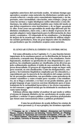 capítulos anteriores del currículo oculto. Al mismo tiempo que
aprenden a aceptar como naturales las distinciones sociales que la
escuela refuerza y enseña entre conocimiento importante y no im-
portante, entre normalidad y desviación, entre trabajo y juego, así
como las normas y reglas ideológicas sutiles inherentes a estas dis-
tinciones, los niños internalizan también una visión del modo en
que deben organizarse estas instituciones y de su lugar apropiado
en ellas. Estas cosas son aprendidas de modo algo diferente por los
distintos estudiantes, claro está, y ahí es donde el proceso de eti-
quetado adquiere tanta importancia para la diferenciación de clase
social y económica. • El etiquetado de los estudiantes, y la ideología
de mejora de la escuela que rodea a su decisión de utilizar etique-
tas sociales particulares, tiene un gran impacto sobre las distincio-
nes particulares que los estudiantes aceptan como naturales.
EL LENGUAJE CLÍNICO, EL EXPERTO Y EL CONTROL SOCIAL
Tal como afirmaba en los Capítulos 2 y 3, una función latente
importante de la enseñanza parece ser la distribución de formas de
conciencia, a menudo muy desigualmente, a los estudiantes. Socio-
lógicamente, mediante su aprobación de estas disposiciones y pers-
pectivas, los estudiantes pueden ser clasificados en los diversos pa-
peles sedimentados mediante el tejido de una sociedad de libre em-
presa desarrollada. El proceso de etiquetado ocupa un lugar sutil,
pero esencial, en esta clasificación. Como las designaciones, cate-
gorías y herramientas lingüísticas empleadas por los educadores, y
especialmente por la mayoría de los miembros del campo curricu-
lar de persuasión conductista, son percibidas como poseedoras de
estatus «científico» y como creadas para «ayudar» a los estudian-
tes, no se llega a entender, o se hace en un grado mínimo, que el
propio lenguaje al que recurren conviene idealmente para el man-
tenimiento de la racionalidad burocrática (y los efectos concomitan-
tes del consenso y control social) que ha dominado la enseñanza du-
rante tanto tiempo
52
.
Edelman afirma algo similar al analizar de qué modo se utiliza
el sistema de lenguaje distintivo de las «profesiones de ayuda» para
justificar y ordenar el apoyo público a unas prácticas profesionales
que tienen unas consecuencias éticas y políticas profundas".
Como las profesiones de ayuda definen los estatus de
otras personas (y el suyo propio), los términos especiales
 