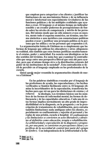que emplean para categorizar a los clientes y justificar las
limitaciones de sus movimientos físicos y de su influencia
moral e intelectual son especialmente reveladores de las
funciones políticas y de las múltiples realidades que ayu-
dan a crear. El lenguaje es al mismo tiempo un indicador
sensible y un creador poderoso de presuposiciones de fon-
do sobre los niveles de competencia . y mérito de las perso-
nas. Del mismo modo que un sólo número evoca en nues-
tra. mente todo el esquema numérico, un término, una for-
ma sintáctica o una metáfora con connotaciones políticas
pueden evocar y justificar una jerarquía política en la per-
sona que los utiliza y en las personas que responden a él.
La argumentación básica de Edelman no es simplemente que las
formas de lenguaje que utilizan los educadores y otros «disponen»
su realidad, sino también que estas formas justifican encubiertamen-
te el estatus, poder y autoridad. En esencia son ideológicas en los
dos sentidos del término. En suma hay que examinar la contradic-
ción que surge entre una perspectiva liberal que está ahí para ayu-
dar, pero que al mismo tiempo sirve a la distribución existente del
poder de las instituciones de la sociedad". Esta contradicción es fá-
cil de percibir en el lenguaje empleado en los profesionales de la
escuela.
Quizá quede mejor resumida la argumentación citando de nue-
vo a Edelman55 .
En las palabras simbólicas evocadas por el lenguaje de
las profesiones de ayuda, las especulaciones y los hechos
verificados se funden fácilmente entre sí. El lenguaje eli-
mina la incertidumbre de la especulación, transforma los
hechos para que sirvan para las distinciones de estatus y el
refuerzo la ideología. Los términos básicos son los nom-
bres de las formas de enfermedad mental, las formas de de-
lincuencia y de las capacidades educativas. Cada una de es-
tas formas implica normalmente un alto grado de impre-
dictibilidad en la diagnosis, en la prognosis y en la pres-
cripción de tratamientos de rehabilitación, pero entraña
también limitaciones nada ambiguas sobre los clientes, es-
pecialmente su confinamiento y sujeción al personal y las
reglas de una prisión, escuela u hospital. El confinamiento
y las limitaciones se convierten en actos liberadores y altruis-
tas al definirlos como educación, terapia o rehabilitación.
La arbitrariedad y especulación de la diagnosis y progno-
sis, por una parte, se convierten en percepciones claras y es-
pecíficas de la necesidad de control (por parte del «grupo
de ayuda»). Con independencia de la arbitrariedad o la fia-
 