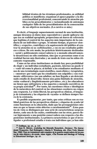 bilidad técnica de los términos profesionales, su utilidad
política es manifiesta; organizan el apoyo popular a la dis-
creccionalidad profesional, concentrando la atención pú-
blica en los procedimientos y racionalizando de antemano
cualquier fallo de los procedimientos de la consecución
de sus objetivos normales. (La cursiva es mía.)
Es decir, el lenguaje supuestamente normal de una institución,
aunque descansa en datos muy especulativos y puede aplicarse sin
que sea en realidad apropiado, proporciona un marco de referencia
que legitima el control de los aspectos más importantes de la con-
ducta de un individuo o grupo. Al mismo tiempo, al parecer cien-
tífico y «experto», contribuye a la aquiescencia del público al cen-
trar la atención en su «sofisticación», y no en sus resultados políti-
cos o éticos. De este modo, las prácticas históricamente desfasadas
y social y políticamente conservadoras (y a menudo educativamen-
te desastrosas) no sólo continúan, sino que se presentan como si en
realidad fueran más ilustradas y un modo de trato con los niños éti-
camente responsable.
Como en las otras instituciones en donde hay poca posibilidad
de elegir y un individuo (estudiante, paciente, interno) no puede ir
o venir tal como le plazca; al definir a los estudiantes mediante el
uso de una terminología cuasi-científica, cuasi-clínica y terapéutica,
y «mostrar» por tanto que los estudiantes son culpables y son real-
mente «diferentes» (no son adultos; no han llegado a un determi-
nado estadio de desarrollo; tienen una gama limitada de atención,
están «cultural y lingüísticamente privados», etc.), los educadores
no tienen que enfrentarse a los aspectos a menudo coercitivos de
su propia actividad56
. Por tanto, las cuestiones éticas e ideológicas
de la naturaleza del control en las situaciones escolares no exigen
una respuesta. La visión liberal, las perspectivas clínicas, el lengua-
je de tratamiento y las etiquetas de «ayuda» se definen siempre fue-
ra de la existencia.
Es posible argumentar, por tanto, que estas críticas son en rea-
lidad genéricas de las perspectivas clínicas y etiquetas de ayuda tal
como funcionan en la educación, dado que las presuposiciones mis-
mas en que se basan están abiertas a cuestionamiento57
. Estos pun-
tos de vista se distinguen por una serie de características sorpren-
dentes, cada una de las cuales, combinadas con las otras, parece lle-
var lógicamente a una posición conservadora con respecto a las dis-
posiciones institucionales. La primera característica es que el inves-
tigador o profesional estudia o trata con individuos que ya han sido
 