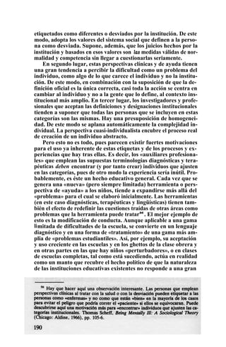 etiquetados como diferentes o desviados por la institución. De este
modo, adopta los valores del sistema social que definen a la perso-
na como desviada. Supone, además, que los juicios hechos por la
institución y basados en esos valores son las medidas válidas de nor-
malidad y competencia sin llegar a cuestionarlas seriamente.
En segundo lugar, estas perspectivas clínicas y de ayuda tienen
una gran tendencia a percibir la dificultad como un problema del
individuo, como algo de lo que carece el individuo y no la institu-
ción. De este modo, en combinación con la suposición de que la de-
finición oficial es la única correcta, casi toda la acción se centra en
cambiar al individuo y no a la gente que lo define, al contexto ins-
titucional más amplio. En tercer lugar, los investigadores y profe-
sionales que aceptan las definiciones y designaciones institucionales
tienden a suponer que todas las personas que se incluyen en estas
categorías son las mismas. Hay una presuposición de homogenei-
dad. De este modo se aplana automáticamente la complejidad in-
dividual. La perspectiva cuasi-individualista encubre el proceso real
de creación de un individuo abstracto.
Pero esto no es todo, pues parecen existir fuertes motivaciones
para el uso ya inherente de estas etiquetas y de los procesos y ex-
periencias que hay tras ellas. Es decir, los «auxiliares profesiona-
les» que emplean las supuestas terminologías diagnósticas y tera-
péuticas deben encontrar (y por tanto crear) individuos que ajusten
en las categorías, pues de otro modo la experiencia sería inútil. Pro-
bablemente, es éste un hecho educativo general. Cada vez que se
genera una «nueva» (pero siempre limitada) herramienta o pers-
pectiva de «ayuda» a los niños, tiende a expandirse más allá del
«problema» para el cual se elaboró inicialmente. Las herramientas
(en este caso diagnósticas, terapéuticas y lingüísticas) tienen tam-
bién el efecto de redefinir las cuestiones traídas de otras áreas como
problemas que la herramienta puede tratarse
. El mejor ejemplo de
esto es la modificación de conducta. Aunque aplicable a una gama
limitada de dificultades de la escuela, se convierte en un lenguaje
diagnóstico y en una forma de «tratamiento» de una gama más am-
plia de «problemas estudiantiles». Así, por ejemplo, su aceptación
y uso creciente en las escuelas y en los ghettos de la clase obrera y
en otras partes en las que hay niños «perturbadores», o en clases
de escuelas completas, tal como está sucediendo, actúa en realidad
como un manto que recubre el hecho político de que la naturaleza
de las instituciones educativas existentes no responde a una gran
 