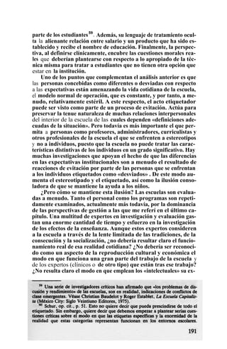 parte de los estudiantes59
. Además, su lenguaje de tratamiento ocul-
ta la alienante relación entre salario y un producto que ha sido es-
tablecido y recibe el nombre de educación. Finalmente, la perspec-
tiva, al definirse clínicamente, encubre las cuestiones morales rea-
les que deberían plantearse con respecto a lo apropiado de la téc-
nica misma para tratar a estudiantes que no tienen otra opción que
estar en la institución.
Uno de los puntos que complementan el análisis anterior es que
las personas concebidas como diferentes o desviadas con respecto
a las expectativas están amenazando la vida cotidiana de la escuela,
el modelo normal de operación, que es constante, y por tanto, a me-
nudo, relativamente estéril. A este respecto, el acto etiquetador
puede ser visto como parte de un proceso de evitación. Actúa para
preservar la tenue naturaleza de muchas relaciones interpersonales
del interior de la escuela de las cuales dependen «definiciones ade-
cuadas de la situación». Pero todavía es más importante el que per-
mita a personas como profesores, administradores, curriculistas y
otros profesionales de la escuela el que se enfrenten a estereotipos
y no a individuos, puesto que la escuela no puede tratar las carac-
terísticas distintivas de los individuos en un grado significativo. Hay
muchas investigaciones que apoyan el hecho de que las diferencias
en las expectativas institucionales son a menudo el resultado de
reacciones de evitación por parte de las personas que se enfrentan
a los individuos etiquetados como «desviados» . De este modo au-
menta el estereotipado y el etiquetado, así como la ilusión conso-
ladora de que se mantiene la ayuda a los niños.
¿Pero cómo se mantiene esta ilusión? Las escuelas son evalua-
das a menudo. Tanto el personal como los programas son repeti-
damente examinados, actualmente más todavía, por la dominancia
de las perspectivas de gestión a las que me referí en el último ca-
pítulo. Una multitud de expertos en investigación y evaluación gas-
tan una enorme cantidad de tiempo y esfuerzo en la investigación
de los efectos de la enseñanza. Aunque estos expertos consideren
a la escuela a través de la lente limitada de las tradiciones, de la
consecución y la socialización, ¿no debería resultar claro el funcio-
namiento real de esa realidad cotidiana? ¿No debería ser reconoci-
do como un aspecto de la reproducción cultural y económica el
modo en que funciona una gran parte del trabajo de la escuela y
de los expertos (clínicos o de otro tipo) que están tras ese trabajo?
¿No resulta claro el modo en que emplean los «intelectuales» su ex-
 