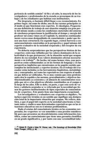 periencia de sentido común? Al fin y al cabo, la mayoría de los in-
vestigadores y profesionales de la escuela se preocupan de su tra-
bajo y de los estudiantes que habitan esas instituciones.
Por desgracia, es bastante difícil llegar a ese reconocimiento. En
primer lugar, tal como he dicho, una de las razones principales es
el modo en que funcionan esos expertos. Es ideológico. Proporcio-
na una definición de trabajo de una situación compleja (en gran par-
te del mismo modo a como las condiciones meteriales del entorno
de enseñanza proporcionan la justificación al tiempo y energía del
profesor tal como vimos en el Capítulo 3), mientras continuada-
mente recrea unas desigualdades de conocimiento y poder que tie-
nen una base estructural. En segundo lugar, existen barreras a ese
autoconocimiento construidas en la perspectiva y papel mismos del
experto evaluativo de la sociedad corporada y del receptor de esa
experiencia.
No debería sorprendernos que las perspectivas básicas de los
«expertos» estén muy influidos por los valores dominantes de la co-
lectividad a la que pertenecen y de la situación social que ocupan
dentro de esa sociedad. Esos valores dominantes afectan necesaria-
mente a su trabajo61
. De hecho, tal como hemos visto, esas pers-
pectivas están sedimentadas ya en las formas de lenguaje y en las
perspectivas implícitas que encontramos en los papeles sociales que
cumplen los intelectuales y expertos técnicos. En el trabajo del eva-
cuador están incluidas ya las herramientas lingüísticas, metodológi-
cas y conceptuales, así como las expectativas con respecto al modo
en que deben ser utilizadas. No es muy común que estos profesio-
nales den la espalda a las normas, procedimientos y objetivos ins-
titucionalizados ya existentes y al almacén de conocimientos reco-
gido que sirve a los objetivos oficiales constituidos en el campo a
lo largo de los años. Ello se debe, en parte, a que esta serie de va-
lores y sabiduría aceptados se ve reforzada por la necesidad que tie-
nen los gestores institucionales de tipos especiales de conocimien-
tos de «expertos». Este punto tiene una importancia excepcional.
Los investigadores y evaluadores son «expertos en alquiler». No
incluyo aquí éste término en un sentido que signifique una denigra-
ción total de la importante situación que ocupan. Me refiero, más
bien, a que el papel del experto en la sociedad americana es bas-
tante único y conlleva unas determinadas expectativas que en las si-
tuaciones educativas son en sí mismas problemáticas.
Dado el estatus del conocimiento técnico en las economías cor-
poradas, los «expertos» se ven sometidos a una presión considera-
ble para que presenten sus descubrimientos como información cien-
tífica, como un conocimiento que tiene una garantía científica
en un grado significativo, y por tanto con una verosimilitud inhe-
 