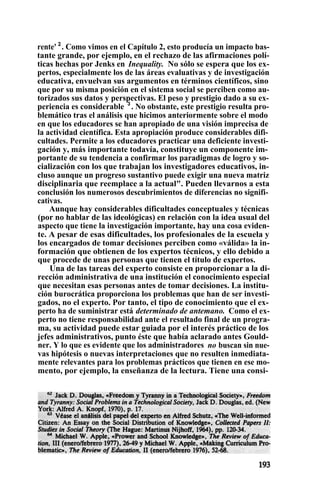 rente' 2
. Como vimos en el Capítulo 2, esto producía un impacto bas-
tante grande, por ejemplo, en el rechazo de las afirmaciones polí-
ticas hechas por Jenks en Inequality. No sólo se espera que los ex-
pertos, especialmente los de las áreas evaluativas y de investigación
educativa, envuelvan sus argumentos en términos científicos, sino
que por su misma posición en el sistema social se perciben como au-
torizados sus datos y perspectivas. El peso y prestigio dado a su ex-
periencia es considerable 3
. No obstante, este prestigio resulta pro-
blemático tras el análisis que hicimos anteriormente sobre el modo
en que los educadores se han apropiado de una visión imprecisa de
la actividad científica. Esta apropiación produce considerables difi-
cultades. Permite a los educadores practicar una deficiente investi-
gación y, más importante todavía, constituye un componente im-
portante de su tendencia a confirmar los paradigmas de logro y so-
cialización con los que trabajan los investigadores educativos, in-
cluso aunque un progreso sustantivo puede exigir una nueva matriz
disciplinaria que reemplace a la actual". Pueden llevarnos a esta
conclusión los numerosos descubrimientos de diferencias no signifi-
cativas.
Aunque hay considerables dificultades conceptuales y técnicas
(por no hablar de las ideológicas) en relación con la idea usual del
aspecto que tiene la investigación importante, hay una cosa eviden-
te. A pesar de esas dificultades, los profesionales de la escuela y
los encargados de tomar decisiones perciben como «válida» la in-
formación que obtienen de los expertos técnicos, y ello debido a
que procede de unas personas que tienen el título de expertos.
Una de las tareas del experto consiste en proporcionar a la di-
rección administrativa de una institución el conocimiento especial
que necesitan esas personas antes de tomar decisiones. La institu-
ción burocrática proporciona los problemas que han de ser investi-
gados, no el experto. Por tanto, el tipo de conocimiento que el ex-
perto ha de suministrar está determinado de antemano. Como el ex-
perto no tiene responsabilidad ante el resultado final de un progra-
ma, su actividad puede estar guiada por el interés práctico de los
jefes administrativos, punto éste que había aclarado antes Gould-
ner. Y lo que es evidente que los administradores no buscan sin nue-
vas hipótesis o nuevas interpretaciones que no resulten inmediata-
mente relevantes para los problemas prácticos que tienen en ese mo-
mento, por ejemplo, la enseñanza de la lectura. Tiene una consi-
t
 