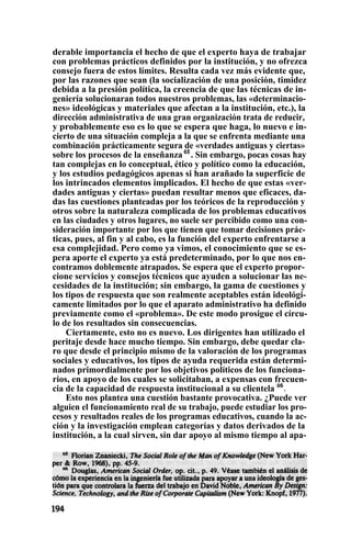 derable importancia el hecho de que el experto haya de trabajar
con problemas prácticos definidos por la institución, y no ofrezca
consejo fuera de estos límites. Resulta cada vez más evidente que,
por las razones que sean (la socialización de una posición, timidez
debida a la presión política, la creencia de que las técnicas de in-
geniería solucionaran todos nuestros problemas, las «determinacio-
nes» ideológicas y materiales que afectan a la institución, etc.), la
dirección administrativa de una gran organización trata de reducir,
y probablemente eso es lo que se espera que haga, lo nuevo e in-
cierto de una situación compleja a la que se enfrenta mediante una
combinación prácticamente segura de «verdades antiguas y ciertas»
sobre los procesos de la enseñanza 65
. Sin embargo, pocas cosas hay
tan complejas en lo conceptual, ético y político como la educación,
y los estudios pedagógicos apenas si han arañado la superficie de
los intrincados elementos implicados. El hecho de que estas «ver-
dades antiguas y ciertas» puedan resultar menos que eficaces, da-
das las cuestiones planteadas por los teóricos de la reproducción y
otros sobre la naturaleza complicada de los problemas educativos
en las ciudades y otros lugares, no suele ser percibido como una con-
sideración importante por los que tienen que tomar decisiones prác-
ticas, pues, al fin y al cabo, es la función del experto enfrentarse a
esa complejidad. Pero como ya vimos, el conocimiento que se es-
pera aporte el experto ya está predeterminado, por lo que nos en-
contramos doblemente atrapados. Se espera que el experto propor-
cione servicios y consejos técnicos que ayuden a solucionar las ne-
cesidades de la institución; sin embargo, la gama de cuestiones y
los tipos de respuesta que son realmente aceptables están ideológi-
camente limitados por lo que el aparato administrativo ha definido
previamente como el «problema». De este modo prosigue el círcu-
lo de los resultados sin consecuencias.
Ciertamente, esto no es nuevo. Los dirigentes han utilizado el
peritaje desde hace mucho tiempo. Sin embargo, debe quedar cla-
ro que desde el principio mismo de la valoración de los programas
sociales y educativos, los tipos de ayuda requerida están determi-
nados primordialmente por los objetivos políticos de los funciona-
rios, en apoyo de los cuales se solicitaban, a expensas con frecuen-
cia de la capacidad de respuesta institucional a su clientela ó6
.
Esto nos plantea una cuestión bastante provocativa. ¿Puede ver
alguien el funcionamiento real de su trabajo, puede estudiar los pro-
cesos y resultados reales de los programas educativos, cuando la ac-
ción y la investigación emplean categorías y datos derivados de la
institución, a la cual sirven, sin dar apoyo al mismo tiempo al apa-
 