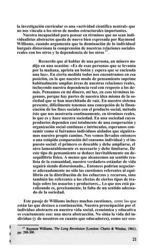 la investigación curricular es una «actividad científica neutral» que
no nos vincula a los otros de modos estructurales importantes.
Nuestra incapacidad para pensar en términos que no sean indi-
vidualistas abstractos queda de nuevo bien expresada por Raymond
Williams, cuando argumenta que la dominación de lo individual
burgués distorsiona la comprensión de nuestras relaciones sociales
reales con los otros y la dependencia de los otros 17
.
Recuerdo que al hablar de una persona, un minero me
dijo en una ocasión: «Es de esas personas que se levanta
por la mañana, aprieta un botón y espera que se encienda
una luz». En cierta medida todos nos encontramos en esa
posición, en la que nuestro modo de pensamiento suprime
habitualmente amplias áreas de nuestras relaciones reales,
incluyendo nuestra dependencia real con respecto a los de-
más. Pensamos en mi dinero, mi luz, en esos términos in-
genuos, porque hay partes de nuestra idea misma de la so-
ciedad que se han marchitado de raíz. En nuestro sistema
presente, difícilmente tenemos una concepción de la finan-
ciación de los fines sociales con el producto social, método
éste que nos mostraría continuamente, en términos reales,
lo que es y hace nuestra sociedad. En una sociedad cuyos
productos dependen casi totalmente de una cooperación y
organización social continuas e intrincadas, esperamos con-
sumir como si fuéramos individuos aislados que siguiéra-
mos nuestro propio camino. Nos vemos llevados entonces
a una estúpida comparación del consumo individual y el im-
puesto social: el primero es deseable y debe ampliarse, el
otro lamentablemente es necesario y debe limitarse. De
este tipo de pensamiento se deduce inevitablemente un de-
sequilibrio físico. A menos que alcancemos un sentido rea-
lista de la comunidad, nuestro verdadero estándar de vida
seguirá siendo distorsionado... Entonces podrían negociar-
se adecuadamente no sólo las cuestiones referentes al equi-
librio en la distribución de los esfuerzos y recursos, sino
también las referentes a los efectos de ciertos tipos de tra-
bajo sobre los usuarios y productores... Lo que nos está pa-
ralizando es, precisamente, la falta de un sentido adecua-
do de la sociedad.
Este pasaje de Williams incluye muchas cuestiones, entre las que
están las que destaco a continuación. Nuestra preocúpación por el
individuo abstracto en nuestra vida social, económica y educativa
es exactamente eso: una mera abstracción. No sitúa la vida del in-
dividuo (y de nosotros en cuanto que educadores), como ser eco-
 
