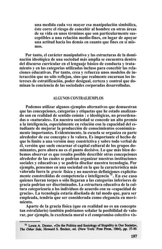 una medida cada vez mayor esa manipulación simbólica,
éste corre el riesgo de concebir al hombre en otras áreas
de su vida en unos términos que son particularmente sus-
ceptibles a una relación medio-fines, en lugar de apoyar
una actitud hacia los demás en cuanto que fines en sí mis-
mos.
Por tanto, el carácter manipulativo y las estructuras de la domi-
nación ideológica de una sociedad más amplia se encuentra dentro
del discurso curricular en el lenguaje básico de conducta y trata-
miento y en las categorías utilizadas incluso para concebir las rela-
ciones educativas. Por tanto, crea y refuerza unos modelos de in-
teracción que no sólo reflejan, sino que realmente encarnan los in-
tereses de estratificación, poder desigual, certeza y control que do-
minan la conciencia de las sociedades corporadas desarrolladas.
ALGUNOS CONTRAEJEMPLOS
Podemos utilizar algunos ejemplos alternativos que demuestran
que las concepciones, categorías y etiquetas que he estado analizan-
do son en realidad de sentido común : e ideológicas, no preordena-
das o «naturales». En nuestra sociedad se concede un alto premio
a la inteligencia, especialmente en relación con la capacidad del es-
tudiante de mejorar la producción de conocimientos económica-
mente importantes. Evidentemente, la escuela se organiza en parte
alrededor de ese concepto y lo valora. Es importante el hecho de
que lo limite a una versión muy constrictiva y sobre todo verbal de
él, versión que suele encarnar el capital cultural de los grupos do-
minantes, pero ahora no es el punto decisivo. Lo que más bien de-
bemos observar es que resulta posible describir otras concepciones
alrededor de las cuales se podrían organizar nuestras instituciones
sociales y educativas y se podría diseñar nuestra tecnología. Por
ejemplo, pensemos en una sociedad en la que la característica más
valorada fuera la gracia física y no nuestras definiciones explícita-
mente constreñidas de competencia e inteligencia 72
. En ese caso
quienes fueran torpes o sólo llegaran a las categorías inferiores de
gracia podrían ser discriminados. La estructura educativa de la cul-
tura categorizaría a los individuos de acuerdo con su «capacidad de
gracia». La tecnología estaría diseñada de tal modo que, para ser
empleada, tendría que ser considerada como elegancia en movi-
miento.
Aparte de la gracia física (que en realidad no es un concepto
tan estrafalario) también podríamos señalar la posibilidad de valo-
rar, por ejemplo, la excelencia moral o el compromiso colectivo vis-
 