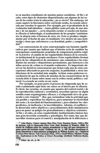 to en muchos estudiantes de muchos países socialistas. Al fin y al
cabo, estos tipos de elementos disposicionales son algunas de las co-
sas de las cuales trata la educación, ¿no es cierto? Sin embargo, tal
como sugiere la literatura sobre currículo oculto, la escuela sobre-
sale por enseñar lo opuesto. Por ejemplo, por el predominio de la
evaluación individualista —tanto pública como privada, de uno mis-
mo y de sus iguales—, en la situación escolar se enseña con bastan-
te eficacia el subterfugio, el ocultamiento de los propios 'sentimien-
tos, la alegría ante el fracaso de otro, etc. Esto se produce simple-
mente por el hecho de que el estudiante vive dentro de una insti-
tución y tiene que enfrentarse a su densidad, poder y competitivi-
dad73
.
Las consecuencias de estos contraejemplos son bastante signifi-
cativas por cuanto que indican que el intento serio de cambiar las
concepciones comúnmente aceptadas de competencia podría exigir
en la práctica el cambio de las regularidades básicas de la estructu-
ra institucional de la propia enseñanza. Estas regularidades forman
parte de los «dispositivos de enseñanza» que comunican a los estu-
diantes las normas y disposiciones permanentes, que instruyen a los
niños acerca de «cómo es el mundo realmente». Es importante ob-
servar las decisivas consecuencias que tienen cada una de estas con-
cepciones alternativas para los negocios, la publicidad y otras ins-
tituciones de la sociedad más amplia. Actúan como poderoso re-
cordatorio de que la crítica de muchas de las características de la
escuela debe ir mano sobre mano con la crítica social, política y cul-
tural. La escuela no existe en un vacío.
Por ejemplo, en gran parte el proceso de etiquetado que he es-
tado examinando aquí tiene sus raíces en el interés por la eficacia.
Es decir, las escuelas, en cuanto que agentes del control social y de
la reproducción cultural y económica, necesitan operar en algún
sentido como organizaciones eficaces y el etiquetado sirve de gran
ayuda a este respecto74
. Hay que racionalizar toda la actividad que
sea posible y especificar los objetivos, para aumentar la efectividad
del costo y la suavidad del funcionamiento y para eliminar los «des-
perdicios», la ineficacia y la incertidumbre. Además, el conflicto y
la discursión sobre objetivos y procedimientos debe minimizarse
para no poner en peligro los procedimientos y objetivos existentes.
Al fin y al cabo, en estas regularidades institucionales básicas hay
una gran inversión económica y psicológica. Por tanto, hay que de-
sarrollar técnicas para el control y manipulación de la diferencia a
 