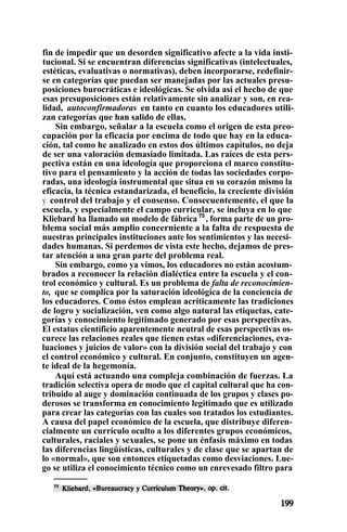 fin de impedir que un desorden significativo afecte a la vida insti-
tucional. Si se encuentran diferencias significativas (intelectuales,
estéticas, evaluativas o normativas), deben incorporarse, redefinir-
se en categorías que puedan ser manejadas por las actuales presu-
posiciones burocráticas e ideológicas. Se olvida así el hecho de que
esas presuposiciones están relativamente sin analizar y son, en rea-
lidad, autoconfirmadoras en tanto en cuanto los educadores utili-
zan categorías que han salido de ellas.
Sin embargo, señalar a la escuela como el origen de esta preo-
cupación por la eficacia por encima de todo que hay en la educa-
ción, tal como he analizado en estos dos últimos capítulos, no deja
de ser una valoración demasiado limitada. Las raíces de esta pers-
pectiva están en una ideología que proporciona el marco constitu-
tivo para el pensamiento y la acción de todas las sociedades corpo-
radas, una ideología instrumental que situa en su corazón mismo la
eficacia, la técnica estandarizada, el beneficio, la creciente división
y control del trabajo y el consenso. Consecuentemente, el que la
escuela, y especialmente el campo curricular, se incluya en lo que
Kliebard ha llamado un modelo de fábrica 75
, forma parte de un pro-
blema social más amplio concerniente a la falta de respuesta de
nuestras principales instituciones ante los sentimientos y las necesi-
dades humanas. Si perdemos de vista este hecho, dejamos de pres-
tar atención a una gran parte del problema real.
Sin embargo, como ya vimos, los educadores no están acostum-
brados a reconocer la relación dialéctica entre la escuela y el con-
trol económico y cultural. Es un problema de falta de reconocimien-
to, que se complica por la saturación ideológica de la conciencia de
los educadores. Como éstos emplean acríticamente las tradiciones
de logro y socialización, ven como algo natural las etiquetas, cate-
gorías y conocimiento legitimado generado por esas perspectivas.
El estatus científicio aparentemente neutral de esas perspectivas os-
curece las relaciones reales que tienen estas «diferenciaciones, eva-
luaciones y juicios de valor» con la división social del trabajo y con
el control económico y cultural. En conjunto, constituyen un agen-
te ideal de la hegemonía.
Aquí está actuando una compleja combinación de fuerzas. La
tradición selectiva opera de modo que el capital cultural que ha con-
tribuido al auge y dominación continuada de los grupos y clases po-
derosos se transforma en conocimiento legitimado que es utilizado
para crear las categorías con las cuales son tratados los estudiantes.
A causa del papel económico de la escuela, que distribuye diferen-
cialmente un currículo oculto a los diferentes grupos económicos,
culturales, raciales y sexuales, se pone un énfasis máximo en todas
las diferencias lingüísticas, culturales y de clase que se apartan de
lo «normal», que son entonces etiquetadas como desviaciones. Lue-
go se utiliza el conocimiento técnico como un enrevesado filtro para
 