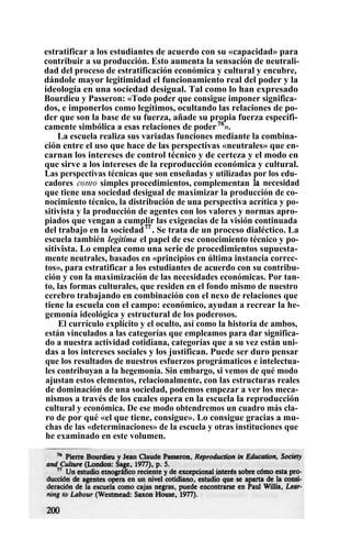estratificar a los estudiantes de acuerdo con su «capacidad» para
contribuir a su producción. Esto aumenta la sensación de neutrali-
dad del proceso de estratificación económica y cultural y encubre,
dándole mayor legitimidad el funcionamiento real del poder y la
ideología en una sociedad desigual. Tal como lo han expresado
Bourdieu y Passeron: «Todo poder que consigue imponer significa-
dos, e imponerlos como legítimos, ocultando las relaciones de po-
der que son la base de su fuerza, añade su propia fuerza específi-
camente simbólica a esas relaciones de poder76
».
La escuela realiza sus variadas funciones mediante la combina-
ción entre el uso que hace de las perspectivas «neutrales» que en-
carnan los intereses de control técnico y de certeza y el modo en
que sirve a los intereses de la reproducción económica y cultural.
Las perspectivas técnicas que son enseñadas y utilizadas por los edu-
cadores como simples procedimientos, complementan la necesidad
que tiene una sociedad desigual de maximizar la producción de co-
nocimiento técnico, la distribución de una perspectiva acrítica y po-
sitivista y la producción de agentes con los valores y normas apro-
piados que vengan a cumplir las exigencias de la visión continuada
del trabajo en la sociedad77
. Se trata de un proceso dialéctico. La
escuela también legitima el papel de ese conocimiento técnico y po-
sitivista. Lo emplea como una serie de procedimientos supuesta-
mente neutrales, basados en «principios en última instancia correc-
tos», para estratificar a los estudiantes de acuerdo con su contribu-
ción y con la maximización de las necesidades económicas. Por tan-
to, las formas culturales, que residen en el fondo mismo de nuestro
cerebro trabajando en combinación con el nexo de relaciones que
tiene la escuela con el campo: económico, ayudan a recrear la he-
gemonía ideológica y estructural de los poderosos.
El currículo explícito y el oculto, así como la historia de ambos,
están vinculados a las categorías que empleamos para dar significa-
do a nuestra actividad cotidiana, categorías que a su vez están uni-
das a los intereses sociales y los justifican. Puede ser duro pensar
que los resultados de nuestros esfuerzos prográmaticos e intelectua-
les contribuyan a la hegemonía. Sin embargo, si vemos de qué modo
ajustan estos elementos, relacionalmente, con las estructuras reales
de dominación de una sociedad, podemos empezar a ver los meca-
nismos a través de los cuales opera en la escuela la reproducción
cultural y económica. De ese modo obtendremos un cuadro más cla-
ro de por qué «el que tiene, consigue». Lo consigue gracias a mu-
chas de las «determinaciones» de la escuela y otras instituciones que
he examinado en este volumen.
 