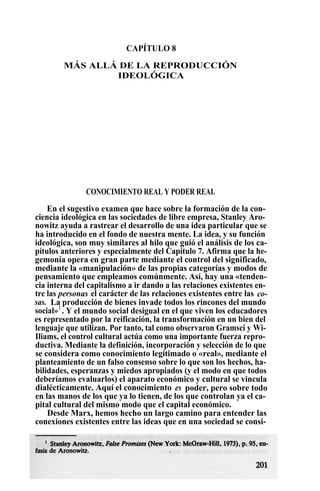 CAPÍTULO 8
MÁS ALLÁ DE LA REPRODUCCIÓN
IDEOLÓGICA
CONOCIMIENTO REAL Y PODER REAL
En el sugestivo examen que hace sobre la formación de la con-
ciencia ideológica en las sociedades de libre empresa, Stanley Aro-
nowitz ayuda a rastrear el desarrollo de una idea particular que se
ha introducido en el fondo de nuestra mente. La idea, y su función
ideológica, son muy similares al hilo que guió el análisis de los ca-
pítulos anteriores y especialmente del Capítulo 7. Afirma que la he-
gemonía opera en gran parte mediante el control del significado,
mediante la «manipulación» de las propias categorías y modos de
pensamiento que empleamos comúnmente. Así, hay una «tenden-
cia interna del capitalismo a ir dando a las relaciones existentes en-
tre las personas el carácter de las relaciones existentes entre las co-
sas. La producción de bienes invade todos los rincones del mundo
social»1
. Y el mundo social desigual en el que viven los educadores
es representado por la reificación, la transformación en un bien del
lenguaje que utilizan. Por tanto, tal como observaron Gramsci y Wi-
Iliams, el control cultural actúa como una importante fuerza repro-
ductiva. Mediante la definición, incorporación y selección de lo que
se considera como conocimiento legitimado o «real», mediante el
planteamiento de un falso consenso sobre lo que son los hechos, ha-
bilidades, esperanzas y miedos apropiados (y el modo en que todos
deberíamos evaluarlos) el aparato económico y cultural se vincula
dialécticamente. Aquí el conocimiento es poder, pero sobre todo
en las manos de los que ya lo tienen, de los que controlan ya el ca-
pital cultural del mismo modo que el capital económico.
Desde Marx, hemos hecho un largo camino para entender las
conexiones existentes entre las ideas que en una sociedad se consi-
 