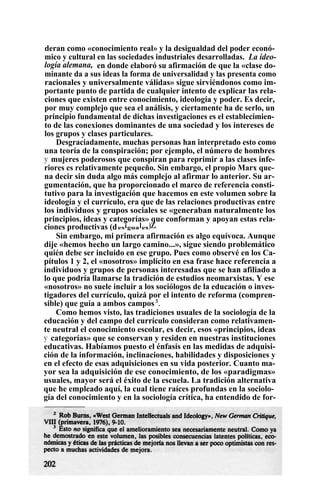 deran como «conocimiento real» y la desigualdad del poder econó-
mico y cultural en las sociedades industriales desarrolladas. La ideo-
logía alemana, en donde elaboró su afirmación de que la «clase do-
minante da a sus ideas la forma de universalidad y las presenta como
racionales y universalmente válidas» sigue sirviéndonos como im-
portante punto de partida de cualquier intento de explicar las rela-
ciones que existen entre conocimiento, ideología y poder. Es decir,
por muy complejo que sea el análisis, y ciertamente ha de serlo, un
principio fundamental de dichas investigaciones es el establecimien-
to de las conexiones dominantes de una sociedad y los intereses de
los grupos y clases particulares.
Desgraciadamente, muchas personas han interpretado esto como
una teoría de la conspiración; por ejemplo, el número de hombres
y mujeres poderosos que conspiran para reprimir a las clases infe-
riores es relativamente pequeño. Sin embargo, el propio Marx que-
na decir sin duda algo más complejo al afirmar lo anterior. Su ar-
gumentación, que ha proporcionado el marco de referencia consti-
tutivo para la investigación que hacemos en este volumen sobre la
ideología y el currículo, era que de las relaciones productivas entre
los individuos y grupos sociales se «generaban naturalmente los
principios, ideas y categorías» que conforman y apoyan estas rela-
ciones productivas (desiguales)Z.
Sin embargo, mi primera afirmación es algo equívoca. Aunque
dije «hemos hecho un largo camino...», sigue siendo problemático
quién debe ser incluido en ese grupo. Pues como observé en los Ca-
pítulos 1 y 2, el «nosotros» implícito en esa frase hace referencia a
individuos y grupos de personas interesadas que se han afiliado a
lo que podría llamarse la tradición de estudios neomarxistas. Y ese
«nosotros» no suele incluir a los sociólogos de la educación o inves-
tigadores del currículo, quizá por el intento de reforma (compren-
sible) que guía a ambos campos3
.
Como hemos visto, las tradiciones usuales de la sociología de la
educación y del campo del currículo consideran como relativamen-
te neutral el conocimiento escolar, es decir, esos «principios, ideas
y categorías» que se conservan y residen en nuestras instituciones
educativas. Habíamos puesto el énfasis en las medidas de adquisi-
ción de la información, inclinaciones, habilidades y disposiciones y
en el efecto de esas adquisiciones en su vida posterior. Cuanto ma-
yor sea la adquisición de ese conocimiento, de los «paradigmas»
usuales, mayor será el éxito de la escuela. La tradición alternativa
que he empleado aquí, la cual tiene raíces profundas en la sociolo-
gía del conocimiento y en la sociología crítica, ha entendido de for-
 