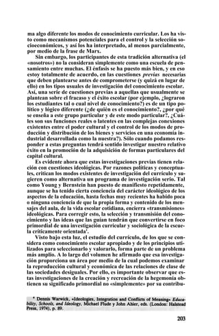 ma algo diferente los modos de conocimiento curricular. Los ha vis-
to como mecanismos potenciales para el control y la selección so-
cioeconómicos, y así los ha interpretado, al menos parcialmente,
por medio de la frase de Marx.
Sin embargo, los participantes de esta tradición alternativa (el
«nosotros») no la consideran simplemente como una escuela de pen-
samiento entre muchas. El énfasis se ha puesto más bien, y en eso
estoy totalmente de acuerdo, en las cuestiones previas necesarias
que deben plantearse antes de comprometerse (y quizá en lugar de
ello) en los tipos usuales de investigación del conocimiento escolar.
Así, una serie de cuestiones previas a aquellas que usualmente se
plantean sobre el fracaso y el éxito escolar (por ejemplo, ¿lograron
los estudiantes tal o cual nivel de conocimiento?) es de un tipo po-
lítico y lógico diferente (¿de quién es el conocimiento?, ¿por qué
se enseña a este grupo particular y de este modo particular?, ¿Cuá-
les son sus funciones reales o latentes en las complejas conexiones
existentes entre el poder cultural y el control de los modos de pro-
ducción y distribución de los bienes y servicios en una economía in-
dustrial desarrollada como la nuestra?). Sólo cuando podamos res-
ponder a estas preguntas tendrá sentido investigar nuestro relativo
éxito en la promoción de la adquisición de formas particulares del
capital cultural.
Es evidente ahora que estas investigaciones previas tienen rela-
ción con cuestiones ideológicas. Por razones políticas y conceptua-
les, critican los modos existentes de investigación del currículo y su-
gieren como alternativa un programa de investigación serio. Tal
como Young y Bernstein han puesto de manifiesto repetidamente,
aunque se ha tenido cierta conciencia del carácter ideológico de los
aspectos de la educación, hasta fechas muy recientes ha habido poca
o ninguna conciencia de que la propia forma y contenido de los men-
sajes del aula, de la vida escolar cotidiana, encierra «transmisiones»
ideológicas. Para corregir esto, la selección y transmisión del cono-
cimiento y las ideas que las guían tendrán que convertirse en foco
primordial de una investigación curricular y sociológica de la escue-
la críticamente orientada'.
Visto bajo esta luz, el estudio del currículo, de los que se con-
sidera como conocimiento escolar apropiado y de los principios uti-
lizados para seleccionarlo y valorarlo, forma parte de un problema
más amplio. A lo largo del volumen he afirmado que esa investiga-
ción proporciona un área por medio de la cual podemos examinar
la reproducción cultural y económica de las relaciones de clase de
las sociedades desiguales. Por ello, es importante observar que es-
tas investigaciones de la creación y recreación de la hegemonía ob-
tienen su significado primordial no «simplemente» por su contribu-
 