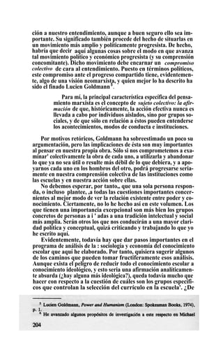 ción a nuestro entendimiento, aunque a buen seguro ello sea im-
portante. Su significado también procede del hecho de situarlas en
un movimiento más amplio y políticamente progresista. De hecho,
habría que decir , aquí algunas cosas sobre el modo en que avanza
tal movimiento político y económico progresista (y su comprensión
concomitante). Dicho movimiento debe encarnar un compromiso
colectivo de cara al entendimiento. Puesto en términos políticos,
este compromiso ante el progreso compartido tiene, evidentemen-
te, algo de una visión neomarxista, y quien mejor lo ha descrito ha
sido el finado Lucien Goldmann5
.
Para mí, la principal característica específica del pensa-
miento marxista es el concepto de sujeto colectivo: la afir-
mación de que, históricamente, la acción efectiva nunca es
llevada a cabo por individuos aislados, sino por grupos so-
ciales, y de que sólo en relación a éstos pueden entenderse
los acontecimientos, modos de conducta e instituciones.
Por motivos retóricos, Goldmann ha sobreestimado un poco su
argumentación, pero las implicaciones de ésta son muy importantes
al pensar en nuestra propia obra. Sólo si nos comprometemos a exa-
minar' colectivamente la obra de cada uno, a utilizarla y abandonar
lo que ya no sea útil o resulte más débil de lo que debiera, y a apo-
yarnos cada uno en los hombros del otro, podrá progresarse seria-
mente en nuestra comprensión colectiva de las instituciones como
las escuelas y en nuestra acción sobre ellas.
No debemos esperar, por tanto,, que una sola persona respon-
da, o incluso
.
plantee, ,a todas las cuestiones importantes concer-
nientes al mejor modo de ver la relación existente entre poder y co-
nocimiento. Ciertamente, no lo he hecho así en este volumen. Los
que tienen una importancia excepcional son más bien los grupos
concretos de personas a i ' adas a una tradición intelectual y social
más amplia. Serán otros los que nos conducirán a una mayor clari-
dad política y conceptual, quizá criticando y trabajando lo que yo
he escrito aquí.
Evidentemente, todavía hay que dar pasos importantes en el
programa de análisis de la : sociología y economía del conocimiento
escolar que aquí he elaborado. Por tanto, quisiera sugerir algunos
de los caminos que pueden tomar fructiferamente esos análisis.
Aunque exista el peligro de reducir todo el conocimiento escolar a
conocimiento ideológico, y esto seria una afirmación analíticamen-
te absurda (¿hay alguna más ideológica?), queda todavía mucho que
hacer con respecto a la cuestión de cuáles son los grupos específi-
cos que controlan la selección del currículo en la escuela'. ¿De
 