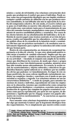 nómico y social, devolviéndola a las relaciones estructurales desi-
guales que produjeron el confort que goza el individuo. Puede ac-
tuar como una presuposición ideológica que nos impide establecer
cualquier sentido auténtico de afiliación con los que producen nues-
tras comodidades, lo cual dificulta aún más la superación de la atro-
fia del compromiso colectivo. De este modo, el excesivo énfasis que
se pone en el individuo en nuestra vida educativa, emocional y so-
cial resulta muy conveniente tanto para el mantenimiento de una
ética del consumo bastante manipuladora como para el marchita-
miento de nuestra sensibilidad política y económica. Por causa de
los efectos latentes de esa absolutización del individuo y de la de-
finición de nuestro papel como técnicos neutrales al servicio del pro-
greso, resulta casi imposible que los educadores, y otros, realicen
un análisis eficaz de la extensión de la injusticia social y económi-
ca. Ello hace que sus prácticas curriculares y de enseñanza sean re-
lativamente impotentes para explorar la naturaleza del orden social
del que forman parte.
Dentro de esta argumentación, un elemento de excepcional im-
portancia es la idea de relación. Lo que estoy planteando podría re-
cibir mejor el nombre de «análisis relacional». Implica que hay que
ver la actividad social —siendo la educación una forma particular
de esa actividad— vinculada al conjunto más amplio de las institu-
ciones que distribuyen los recursos, de modo que clases y grupos
particulares se han visto históricamente ayudados, mientras otros
han sido tratados menos adecuadamente. En esencia, la acción so-
cial, los acontecimientos y objetos culturales y educativos (lo que
Bourdieu llamaría capital cultural) no se «definen» por las cualida-
des obvias que podemos ver inmediatamente. En lugar de este en-
foque positivista, las cosas cobran significado racionalmente me-
diante sus complejos vínculos y conexiones con el modo en que una
sociedad se organiza y controla. Las relaciones mismas no son las
características definitorias 18
. A modo de ejemplo, para entender las
nociones de ciencia e individuo, especialmente tal como las emplea-
mos en la educación, tenemos que considerarlas como categorías
primordialmente ideológicas y económicas, esenciales tanto para la
producción de agentes que cumplan los papeles económicos exis-
tentes como para la reproducción, por parte de esos agentes, de dis-
posiciones y significados que les «hagan» aceptar esos papeles alie-
nantes sin excesivos cuestionamientos 19
. Se convierten en aspectos
de la hegemonía.
Para entender estas relaciones hegemónicas tenemos que recor-
dar algo que mantenía Gramsci: que la hegemonía ideológica tiene
dos requerimientos. No es simplemente que nuestro orden econó-
 