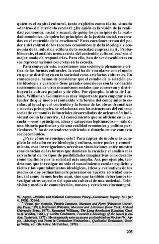 quién es el capital cultural, tanto explícito como tácito, situado
«dentro» del currículo escolar? ¿De quién es la visión de la reali-
dad económica, racial y sexual, de quién los principios de la reali-
dad económica, de quién los principios de la justicia social, encerra-
dos en el contenido de la enseñanza? Estas cuestiones tratan del po-
der y del control de los recursos económicos (y de la ideología y eco-
nomía de la industria editora de la sociedad empresarial) . Proba-
blemente, el análisis neomarxista del contenido cultural real sea el
mejor modo de responderlas. Para ello, han de ser descubiertas en
sus representaciones concretas en la escuela.
Para conseguir esto, necesitamos una sociología plenamente crí-
tica de las formas culturales, la cual ha de vincularse con el modo
en que se distribuyen en la sociedad estos artefactos culturales. En
consecuencia, hemos de considerar que el estudio de la relación en-
tre ideología y currículo tiene grandes conexiones con la valoración
socieconómica de otros mecanismos sociales que conservan y distri-
buyen la cultura popular y de élite. Por ejemplo, la obra de Lu-
kacs, Williams y Goldmann es muy importante para empezar a en-
tender de qué modo el contenido y la forma del conocimiento es-
colar, al igual que el contenido y la forma de las obras dramáticas
y novelas principales, se relacionan con las estructuras del entorno
social de economías industriales desarrolladas de orientación indi-
vidual como la nuestra . El conocimiento que se obtiene en la es-
cuela —esos «principios, ideas y categorías legitimados»— sale de
una historia particular y de una realidad económica y política par-
ticulares. Y ha de entenderse volviendo a situarlo en ese contexto
socioeconómico.
¿Pero cómo se consigue esto? Para captar de modo más com-
pleto la relación entre ideología y cultura, entre poder y conoci-
miento, esas investigaciones necesitan vinculaciones entre nuestra
consideración de las formas que dominan la escuela y el análisis más
estructural de los tipos de posibilidades imaginativas considerados
como legítimos por la sociedad más amplia. Así, por ejemplo, ten-
dríamos que investigar no sólo el conocimiento escolar explícito y
tácito y los apuntalamientos ideológicos, éticos y evaluativos de los
modos en que ordinariamente pensamos en nuestra actividad esco-
lar, tal como hemos hecho aquí, sino que también deberíamos in-
vestigar otros aspectos del aparato cultural de una sociedad. Tele-
visión y medios de comunicación, museos y carteleras cinematográ-
 
