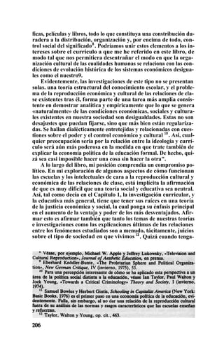 ficas, películas y libros, todo lo que constituya una constribución du-
radera a la distribución, organización y, por encima de todo, con-
trol social del significado8
. Podríamos unir estos elementos a los in-
tereses sobre el currículo a que me he referido en este libro, de
modo tal que nos permitiera desentrañar el modo en que la orga-
nización cultural de las cualidades humanas se relaciona con las con-
diciones de evolución histórica de los sistemas económicos desigua-
les como el nuestro9.
Evidentemente, las investigaciones de este tipo no se presentan
solas. una teoría estructural del conocimiento escolar, y el proble-
ma de la reproducción económica y cultural de las relaciones de cla-
se existentes tras él, forma parte de una tarea más amplia consis-
tente en demostrar analítica y empíricamente que lo que se genera
«naturalmente» de las condiciones económicas, sociales y cultura-
les existentes en nuestra sociedad son desigualdades. Estas no son
desajustes que puedan fijarse, sino que más bien están regulariza-
das. Se hallan dialécticamente entretejidas y relacionadas con cues-
tiones sobre el poder y el control económico y cultural 10
. Así, cual-
quier preocupación seria por la relación entre la ideología y currí-
culo será aún más poderosa en la medida en que trate también de
explicar la economía política de la educación formal. De hecho, qui-
zá sea casi imposible hacer una cosa sin hacer la otra".
A lo largo del libro, mi posición comprendía un compromiso po-
lítico. En mi exploración de algunos aspectos de cómo funcionan
las escuelas y los intelectuales de cara a la reproducción cultural y
económica de las relaciones de clase, está implícita la afirmación
de que es muy difícil que una teoría social y educativa sea neutral.
Así, tal como decía en el Capítulo 1, la investigación curricular, y
la educativa más general, tiene que tener sus raíces en una teoría
de la justicia económica y social, la cual ponga su énfasis principal
en el aumento de la ventaja y poder de los más desventajados. Afir-
mar esto es afirmar también que tanto los temas de nuestras teorías
e investigaciones como las explicaciones últimas de las relaciones
entre los fenómenos estudiados son a menudo, tácitamente, juicios
sobre el tipo de sociedad en que vivimos12
. Quizá cuando tenga-
 