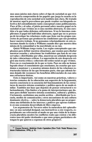 mos unos juicios más claros sobre el tipo de sociedad en que vivi-
mos nuestra comprensión de los papeles que juega la escuela en la
reproducción de esta sociedad será también más clara. He tratado
de mostrar aquí lo provechosa que puede resultar esa búsqueda co-
lectiva del entendimiento tanto conceptual como políticamente.
Pues al fin y al cabo, el juicio personal sobre nuestro papel en la
sociedad en que vivimos no es una cuestión abstracta. Es una cues-
tión a la que todos debemos enfrentarnos. Si no lo hacemos cum-
pliremos el papel del individuo abstracto, aquel que no se preocu-
pa de investigar las relaciones reales que tiene con los grupos con-
cretos de personas que producen las condiciones que nos permiten
hacer nuestro trabajo. Si no pensamos relacionalmente en esto es-
taremos dando la razón a Williams cuando dice que nuestra idea
misma de la comunidad se ha marchitado en su raíz.
Quizá Williams tenga razón. Las reglas conceptuales que em-
pleamos para definir nuestras situaciones, que usamos para diseñar
nuestras escuelas y seleccionar las tradiciones que han de ser con-
servadas y distribuidas por ellas, muestran un señalado desprecio
de tales valoraciones críticas. La superación de este desprecio exi-
girá una teoría crítica y coherente del orden social en que vivimos.
Pero eso es exactamente de lo que se trata. Pues no sólo no hemos
logrado situar el conocimiento que enseñamos, las escuelas que ayu-
damos a mantener y a nosotros mismos dentro de las relaciones es-
tructurales básicas de las que formamos parte, sino que además he-
mos dejado ide reconocer los beneficios diferenciales de esas mis-
mas estructuras básicas.
Esto es importante. Así como en nuestras prácticas, valores y
teorías comunes de la educación son aspectos de la hegemonía,
nuestra conciencia (o su ausencia) del funcionamiento de las estruc-
turas de nuestro sistema económico y político opera de un modo si-
milar. También nos hace que dejemos de pensar estructural o re-
lacionalmente. Fija límites a la gama de interpretaciones que da-
mos para definir nuestro sistema económico, cultural y político.
Ciertamente, sustituimos una noción acrítica —distribuida por la es-
cuela, medios de comunicación y otros mecanismos de una cultura
dominante efectiva.— sobre la democracia pluralista que no propor-
ciona una definición de los intereses y poderes que operan realmen-
te en una economía desarrollada de libre empresa.
Los argumentos de Navarro sobre la naturaleza del «pluralis-
mo» en una sociedad desigual, son instructivos a este respecto, es-
pecialmente sus referencias al modo en que una visión de la demo-
cracia pluralista encubre los conflictos reales que existen y los dife-
rentes usos del poder destinados a que unos grupos particulares ob-
tengan lo que quieren a expensas de otros grupos13.
 