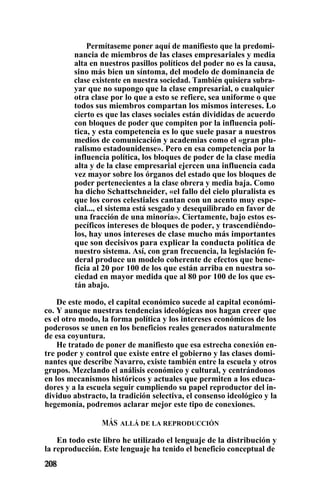 Permítaseme poner aquí de manifiesto que la predomi-
nancia de miembros de las clases empresariales y media
alta en nuestros pasillos políticos del poder no es la causa,
sino más bien un síntoma, del modelo de dominancia de
clase existente en nuestra sociedad. También quisiera subra-
yar que no supongo que la clase empresarial, o cualquier
otra clase por lo que a esto se refiere, sea uniforme o que
todos sus miembros compartan los mismos intereses. Lo
cierto es que las clases sociales están divididas de acuerdo
con bloques de poder que compiten por la influencia polí-
tica, y esta competencia es lo que suele pasar a nuestros
medios de comunicación y academias como el «gran plu-
ralismo estadounidense». Pero en esa competencia por la
influencia política, los bloques de poder de la clase media
alta y de la clase empresarial ejercen una influencia cada
vez mayor sobre los órganos del estado que los bloques de
poder pertenecientes a la clase obrera y media baja. Como
ha dicho Schattschneider, «el fallo del cielo pluralista es
que los coros celestiales cantan con un acento muy espe-
cial..., el sistema está sesgado y desequilibrado en favor de
una fracción de una minoría». Ciertamente, bajo estos es-
pecíficos intereses de bloques de poder, y trascendiéndo-
los, hay unos intereses de clase mucho más importantes
que son decisivos para explicar la conducta política de
nuestro sistema. Así, con gran frecuencia, la legislación fe-
deral produce un modelo coherente de efectos que bene-
ficia al 20 por 100 de los que están arriba en nuestra so-
ciedad en mayor medida que al 80 por 100 de los que es-
tán abajo.
De este modo, el capital económico sucede al capital económi-
co. Y aunque nuestras tendencias ideológicas nos hagan creer que
es el otro modo, la forma política y los intereses económicos de los
poderosos se unen en los beneficios reales generados naturalmente
de esa coyuntura.
He tratado de poner de manifiesto que esa estrecha conexión en-
tre poder y control que existe entre el gobierno y las clases domi-
nantes que describe Navarro, existe también entre la escuela y otros
grupos. Mezclando el análisis económico y cultural, y centrándonos
en los mecanismos históricos y actuales que permiten a los educa-
dores y a la escuela seguir cumpliendo su papel reproductor del in-
dividuo abstracto, la tradición selectiva, el consenso ideológico y la
hegemonía, podremos aclarar mejor este tipo de conexiones.
MÁS ALLÁ DE LA REPRODUCCIÓN
En todo este libro he utilizado el lenguaje de la distribución y
la reproducción. Este lenguaje ha tenido el beneficio conceptual de
 