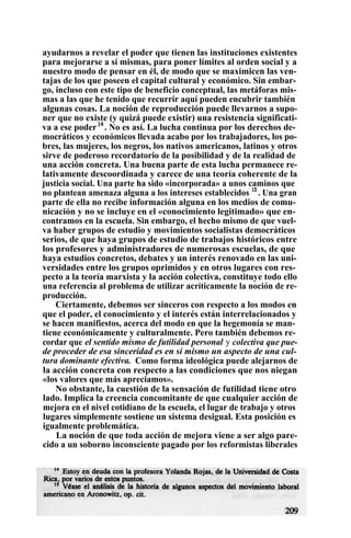 ayudarnos a revelar el poder que tienen las instituciones existentes
para mejorarse a sí mismas, para poner límites al orden social y a
nuestro modo de pensar en él, de modo que se maximicen las ven-
tajas de los que poseen el capital cultural y económico. Sin embar-
go, incluso con este tipo de beneficio conceptual, las metáforas mis-
mas a las que he tenido que recurrir aquí pueden encubrir también
algunas cosas. La noción de reproducción puede llevarnos a supo-
ner que no existe (y quizá puede existir) una resistencia significati-
va a ese poder14
. No es así. La lucha continua por los derechos de-
mocráticos y económicos llevada acabo por los trabajadores, los po-
bres, las mujeres, los negros, los nativos americanos, latinos y otros
sirve de poderoso recordatorio de la posibilidad y de la realidad de
una acción concreta. Una buena parte de esta lucha permanece re-
lativamente descoordinada y carece de una teoría coherente de la
justicia social. Una parte ha sido «incorporada» a unos caminos que
no plantean amenaza alguna a los intereses establecidos 15
. Una gran
parte de ella no recibe información alguna en los medios de comu-
nicación y no se incluye en el «conocimiento legitimado» que en-
contramos en la escuela. Sin embargo, el hecho mismo de que vuel-
va haber grupos de estudio y movimientos socialistas democráticos
serios, de que haya grupos de estudio de trabajos históricos entre
los profesores y administradores de numerosas escuelas, de que
haya estudios concretos, debates y un interés renovado en las uni-
versidades entre los grupos oprimidos y en otros lugares con res-
pecto a la teoría marxista y la acción colectiva, constituye todo ello
una referencia al problema de utilizar acríticamente la noción de re-
producción.
Ciertamente, debemos ser sinceros con respecto a los modos en
que el poder, el conocimiento y el interés están interrelacionados y
se hacen manifiestos, acerca del modo en que la hegemonía se man-
tiene económicamente y culturalmente. Pero también debemos re-
cordar que el sentido mismo de futilidad personal y colectiva que pue-
de proceder de esa sinceridad es en sí mismo un aspecto de una cul-
tura dominante efectiva. Como forma ideológica puede alejarnos de
la acción concreta con respecto a las condiciones que nos niegan
«los valores que más apreciamos».
No obstante, la cuestión de la sensación de futilidad tiene otro
lado. Implica la creencia concomitante de que cualquier acción de
mejora en el nivel cotidiano de la escuela, el lugar de trabajo y otros
lugares simplemente sostiene un sistema desigual. Esta posición es
igualmente problemática.
La noción de que toda acción de mejora viene a ser algo pare-
cido a un soborno inconsciente pagado por los reformistas liberales
 
